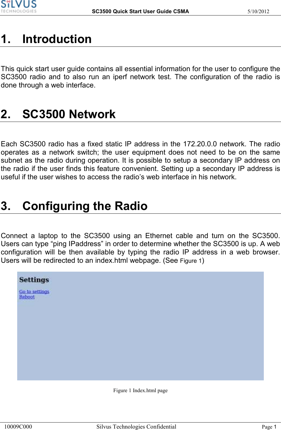  SC3500 Quick Start User Guide CSMA  5/10/2012 10009C000       Silvus Technologies Confidential    Page 1 1.  Introduction This quick start user guide contains all essential information for the user to configure the SC3500  radio  and  to  also  run  an  iperf  network  test.  The  configuration  of  the  radio  is done through a web interface.   2.  SC3500 Network Each SC3500 radio has a fixed static IP address in the 172.20.0.0 network. The radio operates  as  a  network  switch;  the  user  equipment  does  not  need  to  be  on  the  same subnet as the radio during operation. It is possible to setup a secondary IP address on the radio if the user finds this feature convenient. Setting up a secondary IP address is useful if the user wishes to access the radio’s web interface in his network.  3.  Configuring the Radio  Connect  a  laptop  to  the  SC3500  using  an  Ethernet  cable  and  turn  on  the  SC3500. Users can type “ping IPaddress” in order to determine whether the SC3500 is up. A web configuration  will  be  then  available  by  typing  the  radio  IP  address  in  a  web  browser. Users will be redirected to an index.html webpage. (See Figure 1)  Figure 1 Index.html page 