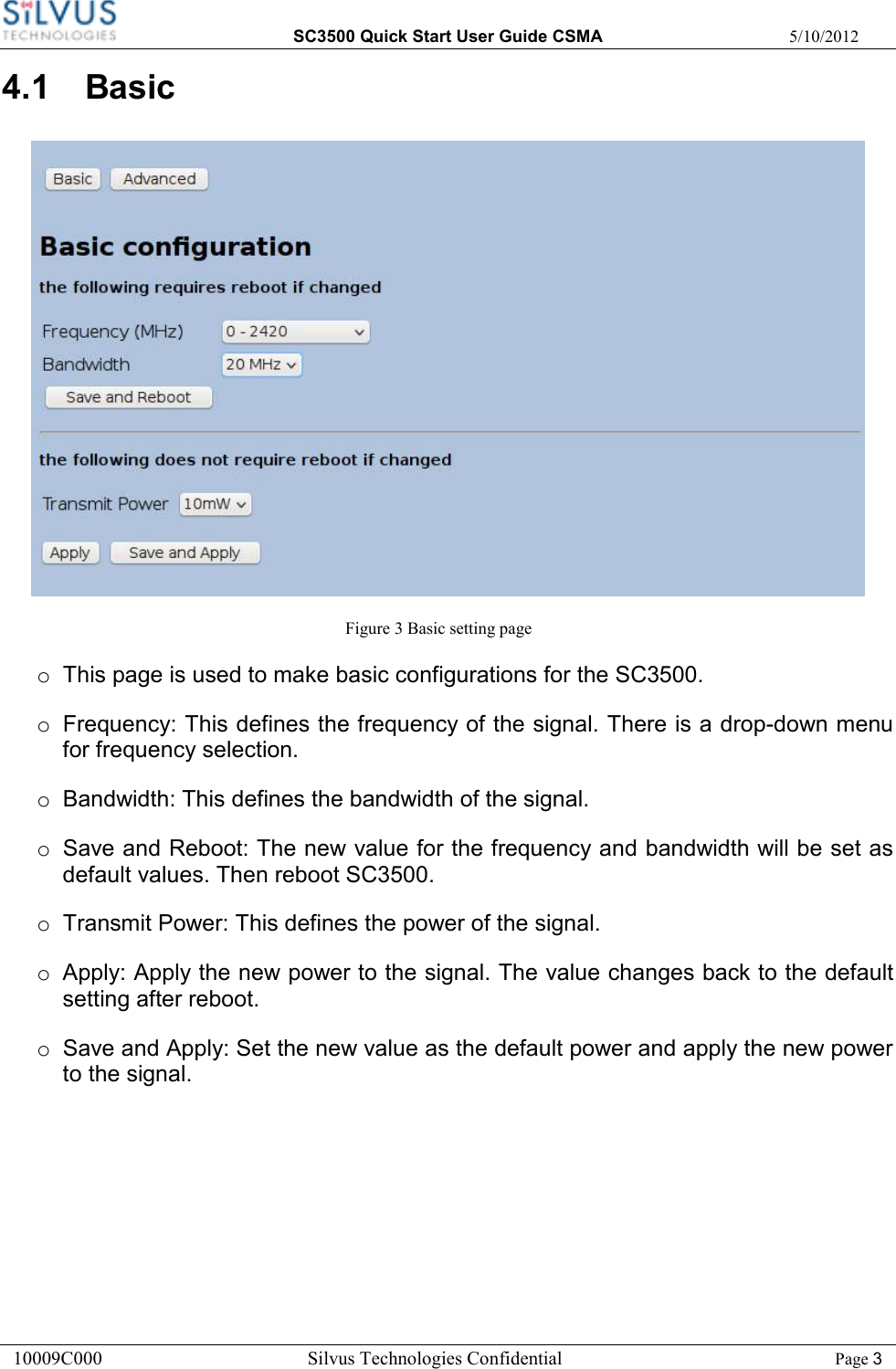  SC3500 Quick Start User Guide CSMA  5/10/2012 10009C000       Silvus Technologies Confidential    Page 3 4.1  Basic                                                                                  Figure 3 Basic setting page o  This page is used to make basic configurations for the SC3500. o  Frequency: This defines the frequency of the signal. There is a drop-down menu for frequency selection. o  Bandwidth: This defines the bandwidth of the signal.  o  Save and Reboot: The new value for the frequency and bandwidth will be set as default values. Then reboot SC3500. o  Transmit Power: This defines the power of the signal.  o  Apply: Apply the new power to the signal. The value changes back to the default setting after reboot.   o  Save and Apply: Set the new value as the default power and apply the new power to the signal.    