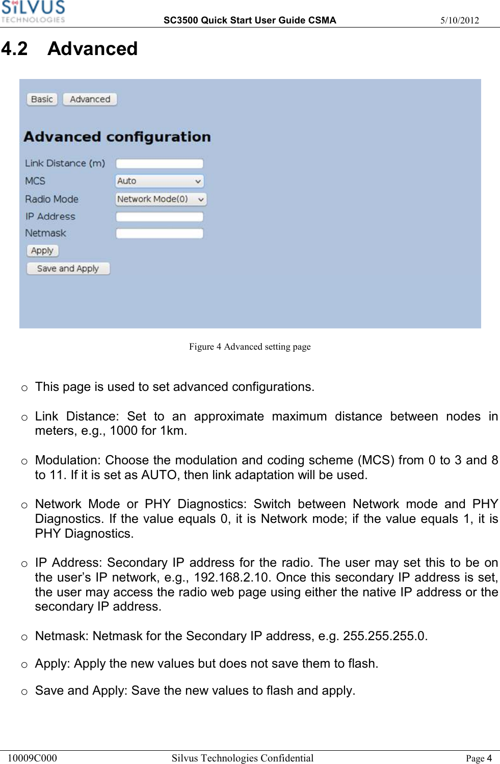  SC3500 Quick Start User Guide CSMA  5/10/2012 10009C000       Silvus Technologies Confidential    Page 4 4.2  Advanced  Figure 4 Advanced setting page  o  This page is used to set advanced configurations.  o  Link  Distance:  Set  to  an  approximate  maximum  distance  between  nodes  in meters, e.g., 1000 for 1km.  o  Modulation: Choose the modulation and coding scheme (MCS) from 0 to 3 and 8 to 11. If it is set as AUTO, then link adaptation will be used.  o  Network  Mode  or  PHY  Diagnostics:  Switch  between  Network  mode  and  PHY Diagnostics. If the value equals 0, it is Network mode; if the value equals 1, it is PHY Diagnostics.  o  IP Address: Secondary IP address for the radio. The user may set  this to be on the user’s IP network, e.g., 192.168.2.10. Once this secondary IP address is set, the user may access the radio web page using either the native IP address or the secondary IP address.  o  Netmask: Netmask for the Secondary IP address, e.g. 255.255.255.0. o  Apply: Apply the new values but does not save them to flash. o  Save and Apply: Save the new values to flash and apply. 