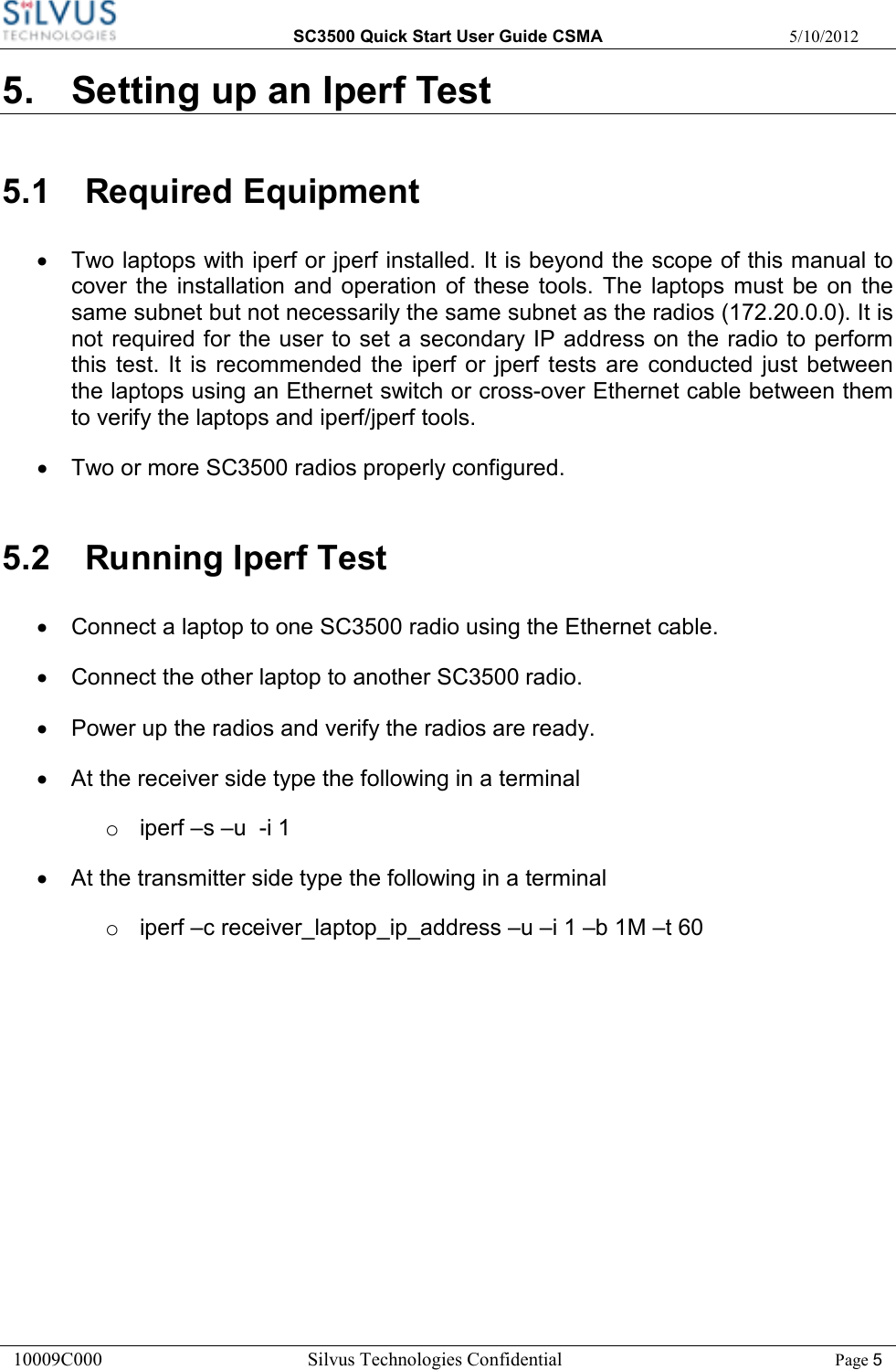  SC3500 Quick Start User Guide CSMA  5/10/2012 10009C000       Silvus Technologies Confidential    Page 5 5.  Setting up an Iperf Test 5.1  Required Equipment •  Two laptops with iperf or jperf installed. It is beyond the scope of this manual to cover  the  installation and  operation  of  these  tools. The  laptops  must be  on  the same subnet but not necessarily the same subnet as the radios (172.20.0.0). It is not required for the user to set a secondary IP address on the radio to perform this  test. It  is  recommended  the  iperf or  jperf  tests  are  conducted  just  between the laptops using an Ethernet switch or cross-over Ethernet cable between them to verify the laptops and iperf/jperf tools. •  Two or more SC3500 radios properly configured.  5.2  Running Iperf Test •  Connect a laptop to one SC3500 radio using the Ethernet cable. •  Connect the other laptop to another SC3500 radio. •  Power up the radios and verify the radios are ready. •  At the receiver side type the following in a terminal o  iperf –s –u  -i 1 •  At the transmitter side type the following in a terminal o  iperf –c receiver_laptop_ip_address –u –i 1 –b 1M –t 60  