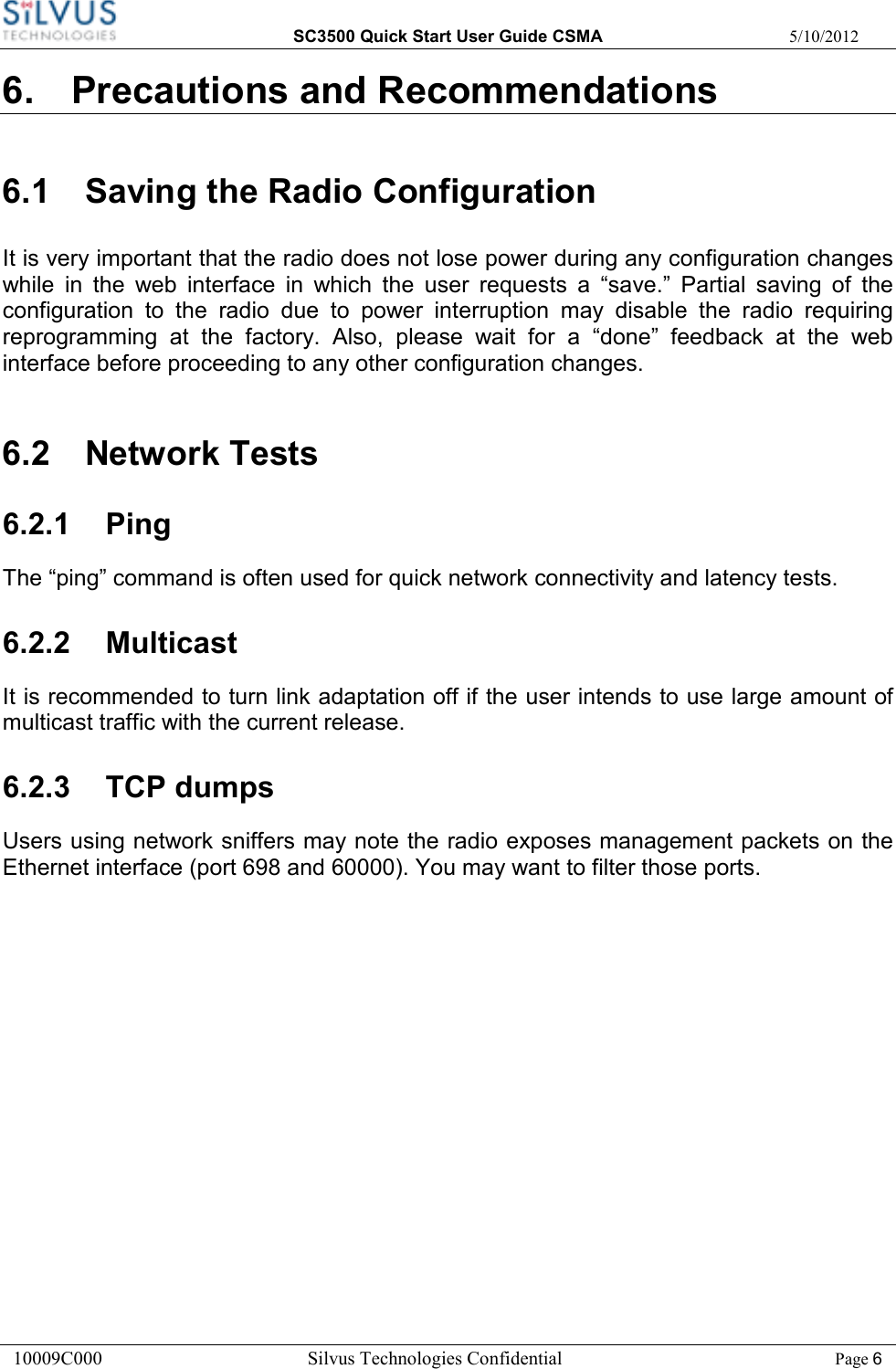  SC3500 Quick Start User Guide CSMA  5/10/2012 10009C000       Silvus Technologies Confidential    Page 6 6.  Precautions and Recommendations 6.1  Saving the Radio Configuration It is very important that the radio does not lose power during any configuration changes while  in  the  web  interface  in  which  the  user  requests  a  “save.”  Partial  saving  of  the configuration  to  the  radio  due  to  power  interruption  may  disable  the  radio  requiring reprogramming  at  the  factory.  Also,  please  wait  for  a  “done”  feedback  at  the  web interface before proceeding to any other configuration changes. 6.2  Network Tests 6.2.1  Ping The “ping” command is often used for quick network connectivity and latency tests.  6.2.2  Multicast It is recommended to turn link adaptation off if the user intends to use large amount of multicast traffic with the current release.  6.2.3  TCP dumps Users using network sniffers may note the radio exposes management packets on the Ethernet interface (port 698 and 60000). You may want to filter those ports.         