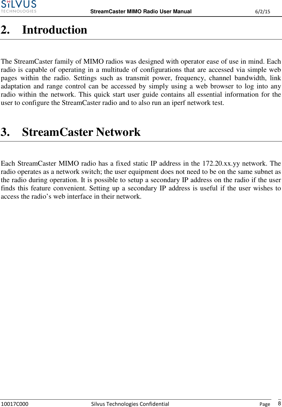  StreamCaster MIMO Radio User Manual  6/2/15 10017C000 Silvus Technologies Confidential    Page   82. Introduction The StreamCaster family of MIMO radios was designed with operator ease of use in mind. Each radio is capable of operating in a multitude of configurations that are accessed via simple web pages  within  the  radio.  Settings  such  as  transmit  power,  frequency,  channel  bandwidth,  link adaptation and range control can be accessed  by  simply using a web browser to  log  into  any radio within the network. This quick start user guide contains all essential information for the user to configure the StreamCaster radio and to also run an iperf network test.  3. StreamCaster Network Each StreamCaster MIMO radio has a fixed static IP address in the 172.20.xx.yy network. The radio operates as a network switch; the user equipment does not need to be on the same subnet as the radio during operation. It is possible to setup a secondary IP address on the radio if the user finds this feature convenient. Setting up a secondary IP address is useful if the user wishes to access the radio’s web interface in their network.          