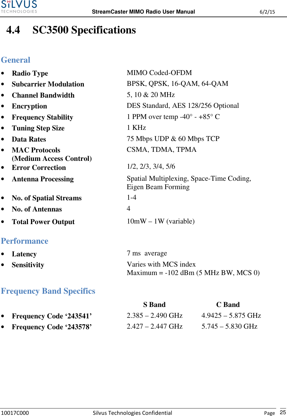  StreamCaster MIMO Radio User Manual  6/2/15 10017C000 Silvus Technologies Confidential    Page   25 4.4 SC3500 Specifications General • Radio Type  MIMO Coded-OFDM • Subcarrier Modulation  BPSK, QPSK, 16-QAM, 64-QAM • Channel Bandwidth  5, 10 &amp; 20 MHz • Encryption  DES Standard, AES 128/256 Optional • Frequency Stability  1 PPM over temp -40° - +85° C • Tuning Step Size  1 KHz • Data Rates  75 Mbps UDP &amp; 60 Mbps TCP • MAC Protocols (Medium Access Control) • Error Correction CSMA, TDMA, TPMA  1/2, 2/3, 3/4, 5/6 • Antenna Processing  Spatial Multiplexing, Space-Time Coding, Eigen Beam Forming • No. of Spatial Streams  1-4 • No. of Antennas  4 • Total Power Output  10mW – 1W (variable)  Performance • Latency  7 ms  average • Sensitivity  Varies with MCS index Maximum = -102 dBm (5 MHz BW, MCS 0)  Frequency Band Specifics            S Band          C Band • Frequency Code ‘243541’ 2.385 – 2.490 GHz 4.960 – 2.385 – 2.490 GHz  4.9425 – 5.875 GHz • Frequency Code ‘243578’  2.427 – 2.447 GHz  5.745 – 5.830 GHz  