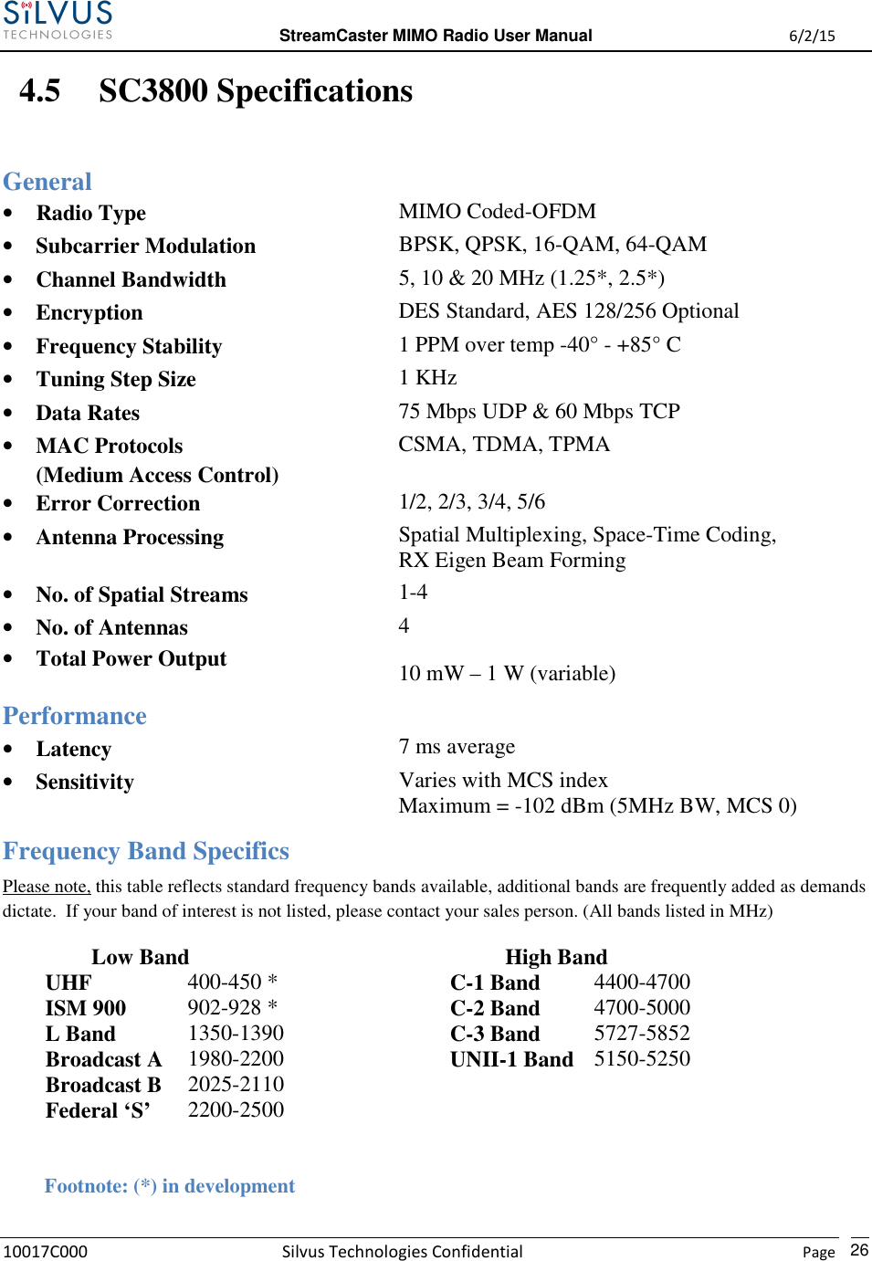  StreamCaster MIMO Radio User Manual  6/2/15 10017C000 Silvus Technologies Confidential    Page   26 4.5 SC3800 Specifications General • Radio Type  MIMO Coded-OFDM • Subcarrier Modulation  BPSK, QPSK, 16-QAM, 64-QAM • Channel Bandwidth  5, 10 &amp; 20 MHz (1.25*, 2.5*) • Encryption  DES Standard, AES 128/256 Optional • Frequency Stability  1 PPM over temp -40° - +85° C • Tuning Step Size  1 KHz • Data Rates  75 Mbps UDP &amp; 60 Mbps TCP • MAC Protocols (Medium Access Control) CSMA, TDMA, TPMA • Error Correction  1/2, 2/3, 3/4, 5/6 • Antenna Processing  Spatial Multiplexing, Space-Time Coding, RX Eigen Beam Forming • No. of Spatial Streams  1-4 • No. of Antennas • Total Power Output 4 10 mW – 1 W (variable) Performance • Latency  7 ms average • Sensitivity  Varies with MCS index Maximum = -102 dBm (5MHz BW, MCS 0) Frequency Band Specifics Please note, this table reflects standard frequency bands available, additional bands are frequently added as demands dictate.  If your band of interest is not listed, please contact your sales person. (All bands listed in MHz)                  Low Band                   High Band   UHF  400-450 *    C-1 Band  4400-4700    ISM 900  902-928 *    C-2 Band  4700-5000   L Band  1350-1390    C-3 Band  5727-5852    Broadcast A  1980-2200    UNII-1 Band 5150-5250   Broadcast B  2025-2110         Federal ‘S’  2200-2500                       Footnote: (*) in development      