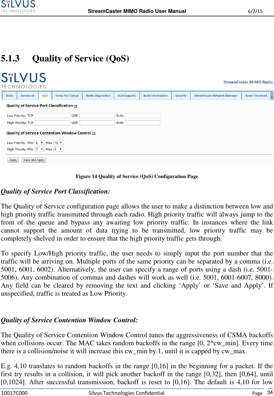  StreamCaster MIMO Radio User Manual  6/2/15 10017C000 Silvus Technologies Confidential    Page   34   5.1.3 Quality of Service (QoS)  Figure 14 Quality of Service (QoS) Configuration Page Quality of Service Port Classification: The Quality of Service configuration page allows the user to make a distinction between low and high priority traffic transmitted through each radio. High priority traffic will always jump to the front  of  the  queue  and  bypass  any  awaiting  low  priority  traffic.  In  instances  where  the  link cannot  support  the  amount  of  data  trying  to  be  transmitted,  low  priority  traffic  may  be completely shelved in order to ensure that the high priority traffic gets through.   To specify Low/High priority traffic, the user needs to simply input the port number that the traffic will be arriving on. Multiple ports of the same priority can be separated by a comma (i.e. 5001, 6001, 6002). Alternatively, the user can specify a range of ports using a dash (i.e. 5001-5006). Any combination of commas and dashes will work as well (i.e. 5001, 6001-6007, 8000). Any field  can  be  cleared  by removing  the  text  and  clicking  ‘Apply’  or  ‘Save  and  Apply’.  If unspecified, traffic is treated as Low Priority.  Quality of Service Contention Window Control: The Quality of Service Contention Window Control tunes the aggressiveness of CSMA backoffs when collisions occur. The MAC takes random backoffs in the range [0, 2^cw_min]. Every time there is a collision/noise it will increase this cw_min by 1, until it is capped by cw_max. E.g. 4,10 translates to random backoffs in the range [0,16] in the beginning for a packet. If the first try results in a collision, it will pick another backoff in the range [0,32], then [0,64], until [0,1024]. After successful transmission, backoff is reset to [0,16]. The default is 4,10 for low 