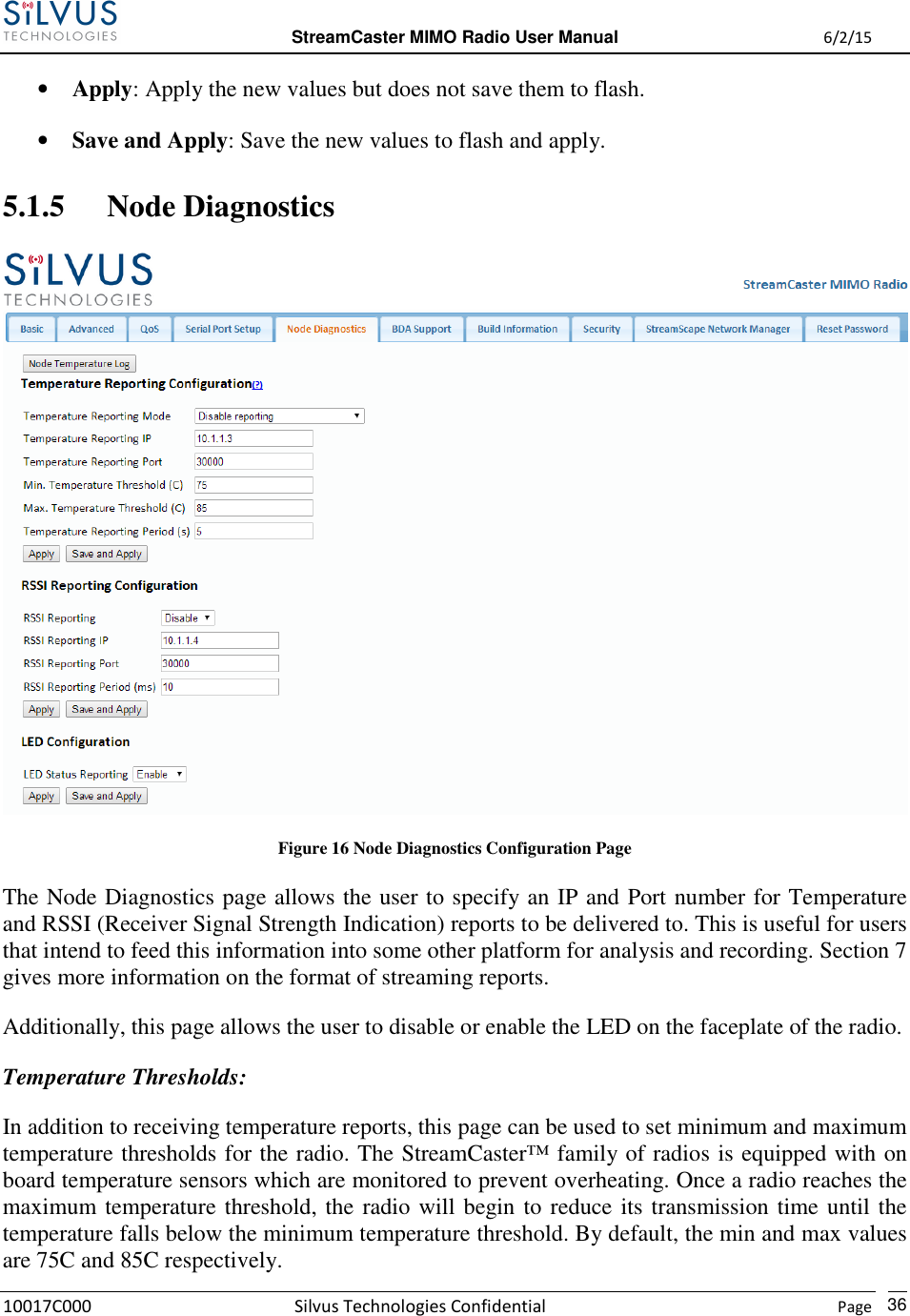  StreamCaster MIMO Radio User Manual  6/2/15 10017C000 Silvus Technologies Confidential    Page   36 • Apply: Apply the new values but does not save them to flash. • Save and Apply: Save the new values to flash and apply. 5.1.5 Node Diagnostics  Figure 16 Node Diagnostics Configuration Page The Node Diagnostics page allows the user to specify an IP and Port number for Temperature and RSSI (Receiver Signal Strength Indication) reports to be delivered to. This is useful for users that intend to feed this information into some other platform for analysis and recording. Section 7 gives more information on the format of streaming reports.  Additionally, this page allows the user to disable or enable the LED on the faceplate of the radio. Temperature Thresholds: In addition to receiving temperature reports, this page can be used to set minimum and maximum temperature thresholds for the radio. The StreamCaster™ family of radios is equipped with on board temperature sensors which are monitored to prevent overheating. Once a radio reaches the maximum temperature threshold, the radio will begin to reduce its transmission time until the temperature falls below the minimum temperature threshold. By default, the min and max values are 75C and 85C respectively. 