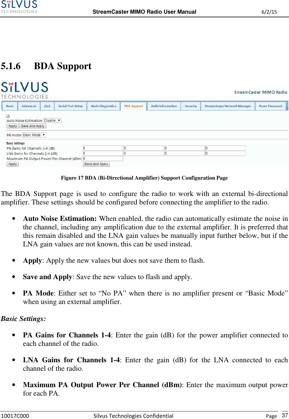  StreamCaster MIMO Radio User Manual  6/2/15 10017C000 Silvus Technologies Confidential    Page   37   5.1.6 BDA Support  Figure 17 BDA (Bi-Directional Amplifier) Support Configuration Page The BDA Support page is used to configure the radio to work with an external bi-directional amplifier. These settings should be configured before connecting the amplifier to the radio. • Auto Noise Estimation: When enabled, the radio can automatically estimate the noise in the channel, including any amplification due to the external amplifier. It is preferred that this remain disabled and the LNA gain values be manually input further below, but if the LNA gain values are not known, this can be used instead. • Apply: Apply the new values but does not save them to flash. • Save and Apply: Save the new values to flash and apply. • PA Mode: Either set to “No PA” when there is no amplifier present or “Basic Mode” when using an external amplifier.  Basic Settings: • PA Gains for Channels 1-4: Enter the gain (dB) for the power amplifier connected to each channel of the radio. • LNA  Gains  for  Channels  1-4:  Enter  the  gain  (dB)  for  the  LNA  connected  to  each channel of the radio. • Maximum PA Output Power Per Channel (dBm): Enter the maximum output power for each PA. 
