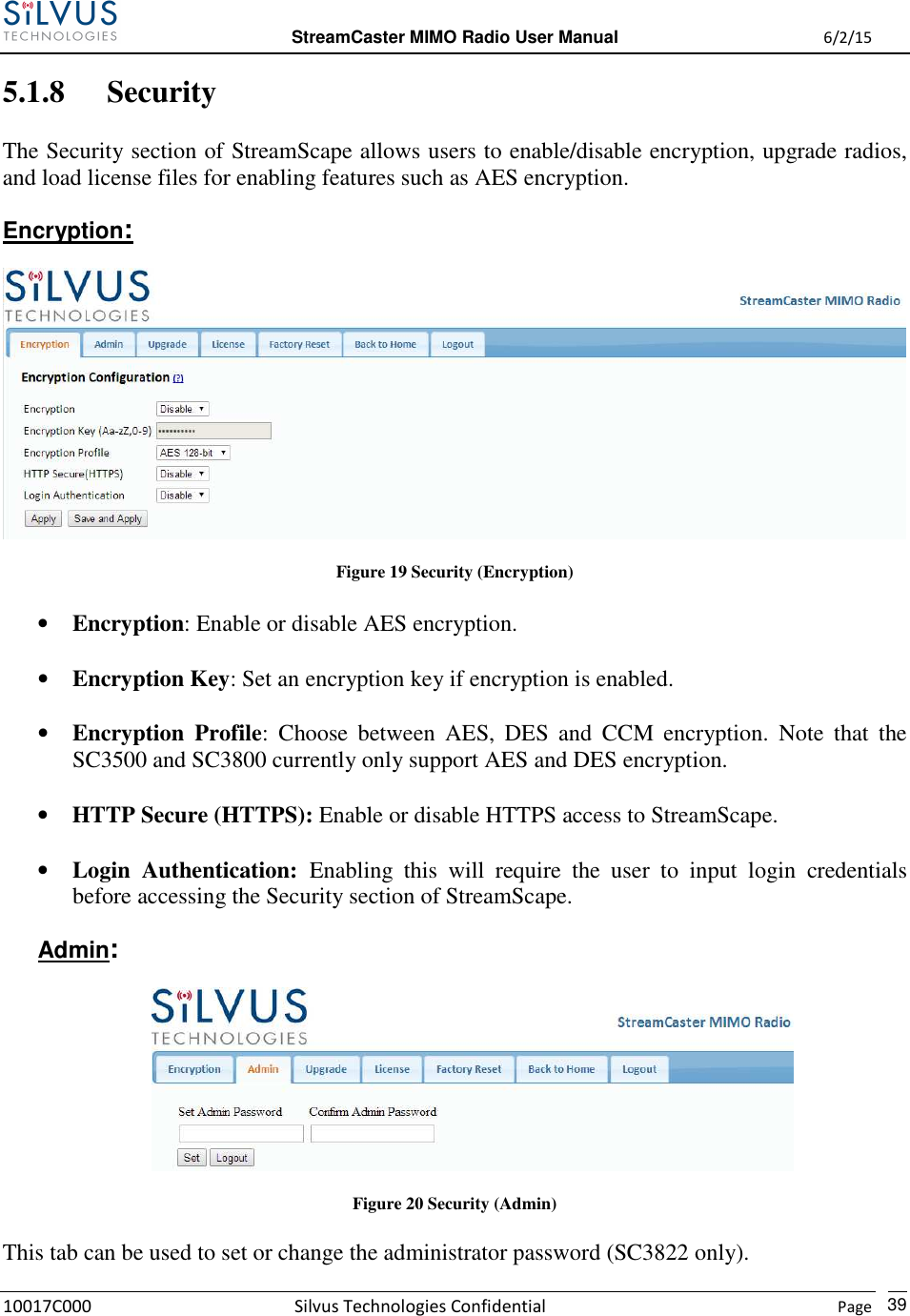  StreamCaster MIMO Radio User Manual  6/2/15 10017C000 Silvus Technologies Confidential    Page   39 5.1.8 Security The Security section of StreamScape allows users to enable/disable encryption, upgrade radios, and load license files for enabling features such as AES encryption. Encryption:  Figure 19 Security (Encryption) • Encryption: Enable or disable AES encryption.  • Encryption Key: Set an encryption key if encryption is enabled.  • Encryption  Profile:  Choose  between  AES,  DES  and  CCM  encryption.  Note  that  the SC3500 and SC3800 currently only support AES and DES encryption.  • HTTP Secure (HTTPS): Enable or disable HTTPS access to StreamScape.  • Login  Authentication:  Enabling  this  will  require  the  user  to  input  login  credentials before accessing the Security section of StreamScape. Admin:  Figure 20 Security (Admin) This tab can be used to set or change the administrator password (SC3822 only). 