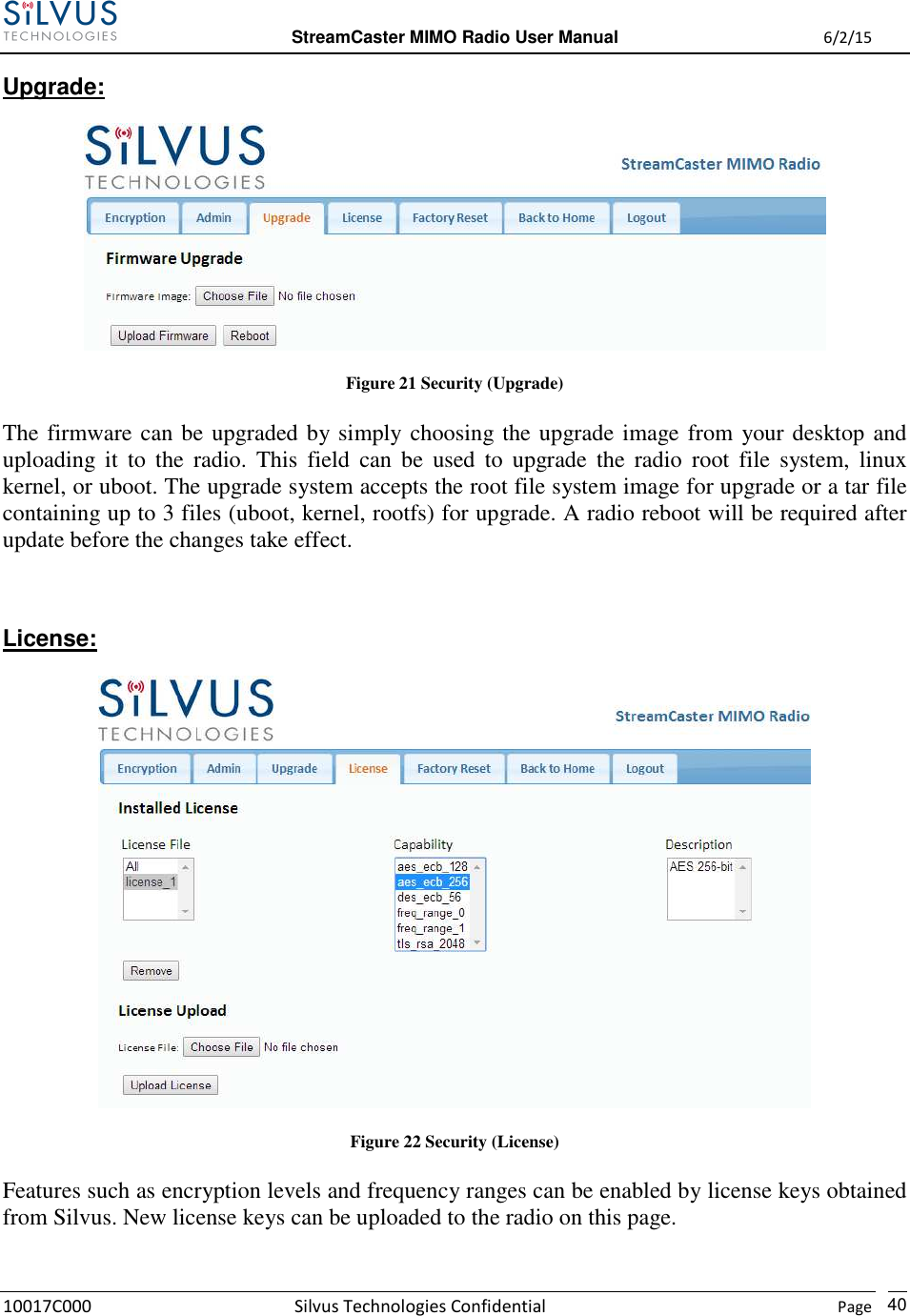  StreamCaster MIMO Radio User Manual  6/2/15 10017C000 Silvus Technologies Confidential    Page   40 Upgrade:  Figure 21 Security (Upgrade) The firmware can be upgraded by simply choosing the upgrade image from your desktop and uploading  it  to  the  radio.  This  field  can  be  used  to  upgrade  the  radio  root  file  system,  linux kernel, or uboot. The upgrade system accepts the root file system image for upgrade or a tar file containing up to 3 files (uboot, kernel, rootfs) for upgrade. A radio reboot will be required after update before the changes take effect.  License:  Figure 22 Security (License) Features such as encryption levels and frequency ranges can be enabled by license keys obtained from Silvus. New license keys can be uploaded to the radio on this page.  