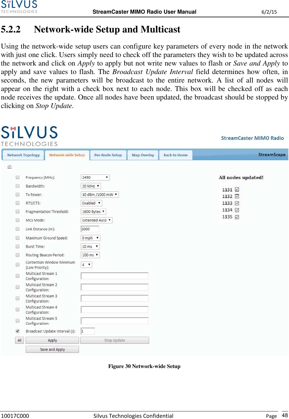  StreamCaster MIMO Radio User Manual  6/2/15 10017C000 Silvus Technologies Confidential    Page   48 5.2.2 Network-wide Setup and Multicast Using the network-wide setup users can configure key parameters of every node in the network with just one click. Users simply need to check off the parameters they wish to be updated across the network and click on Apply to apply but not write new values to flash or Save and Apply to apply and save values to flash. The Broadcast Update Interval field determines how often, in seconds,  the new  parameters  will  be  broadcast to  the  entire  network.  A  list  of  all  nodes  will appear on the right with a check box next to each node. This box will be checked off as each node receives the update. Once all nodes have been updated, the broadcast should be stopped by clicking on Stop Update.   Figure 30 Network-wide Setup   