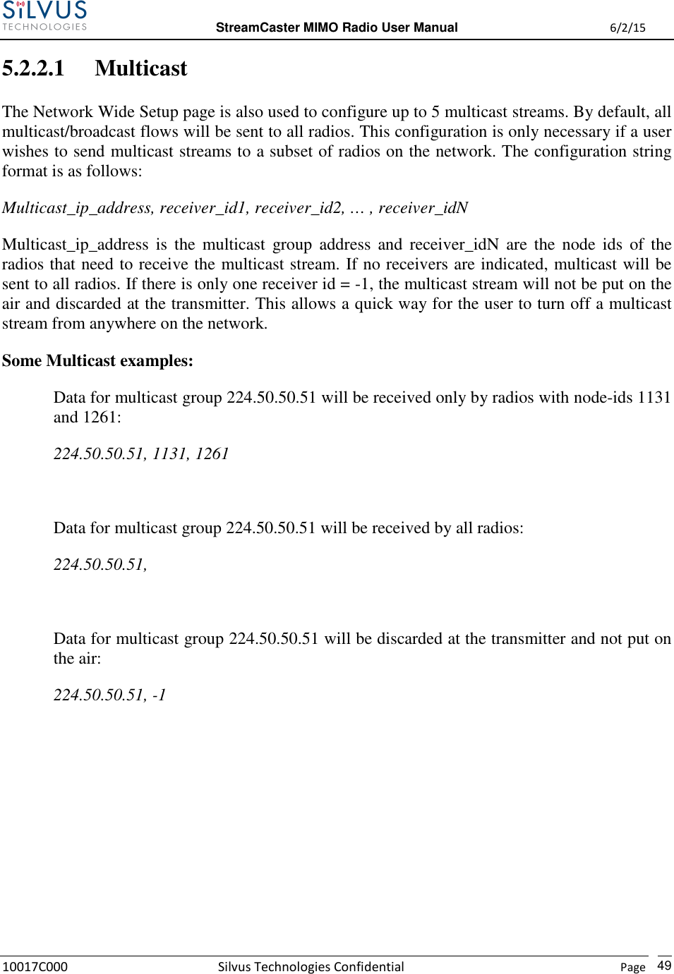  StreamCaster MIMO Radio User Manual  6/2/15 10017C000 Silvus Technologies Confidential    Page   49 5.2.2.1 Multicast The Network Wide Setup page is also used to configure up to 5 multicast streams. By default, all multicast/broadcast flows will be sent to all radios. This configuration is only necessary if a user wishes to send multicast streams to a subset of radios on the network. The configuration string format is as follows: Multicast_ip_address, receiver_id1, receiver_id2, … , receiver_idN Multicast_ip_address  is  the  multicast  group  address  and  receiver_idN  are  the  node  ids  of  the radios that need to receive the multicast stream. If no receivers are indicated, multicast will be sent to all radios. If there is only one receiver id = -1, the multicast stream will not be put on the air and discarded at the transmitter. This allows a quick way for the user to turn off a multicast stream from anywhere on the network. Some Multicast examples: Data for multicast group 224.50.50.51 will be received only by radios with node-ids 1131 and 1261: 224.50.50.51, 1131, 1261  Data for multicast group 224.50.50.51 will be received by all radios: 224.50.50.51,  Data for multicast group 224.50.50.51 will be discarded at the transmitter and not put on the air: 224.50.50.51, -1        