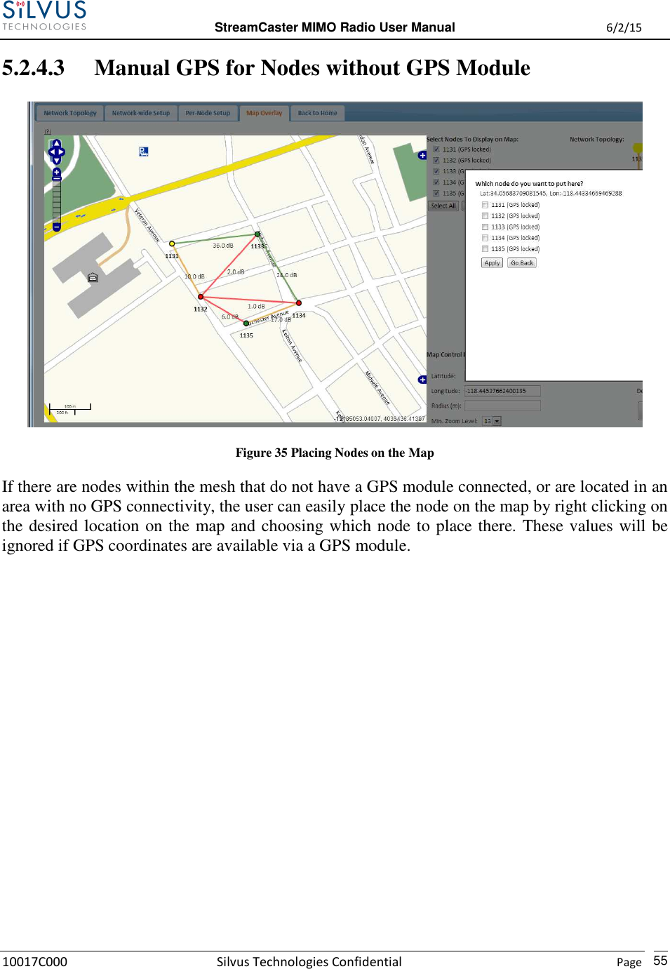  StreamCaster MIMO Radio User Manual  6/2/15 10017C000 Silvus Technologies Confidential    Page   55 5.2.4.3 Manual GPS for Nodes without GPS Module  Figure 35 Placing Nodes on the Map If there are nodes within the mesh that do not have a GPS module connected, or are located in an area with no GPS connectivity, the user can easily place the node on the map by right clicking on the desired location on the map and choosing which node to place there. These values will be ignored if GPS coordinates are available via a GPS module.            