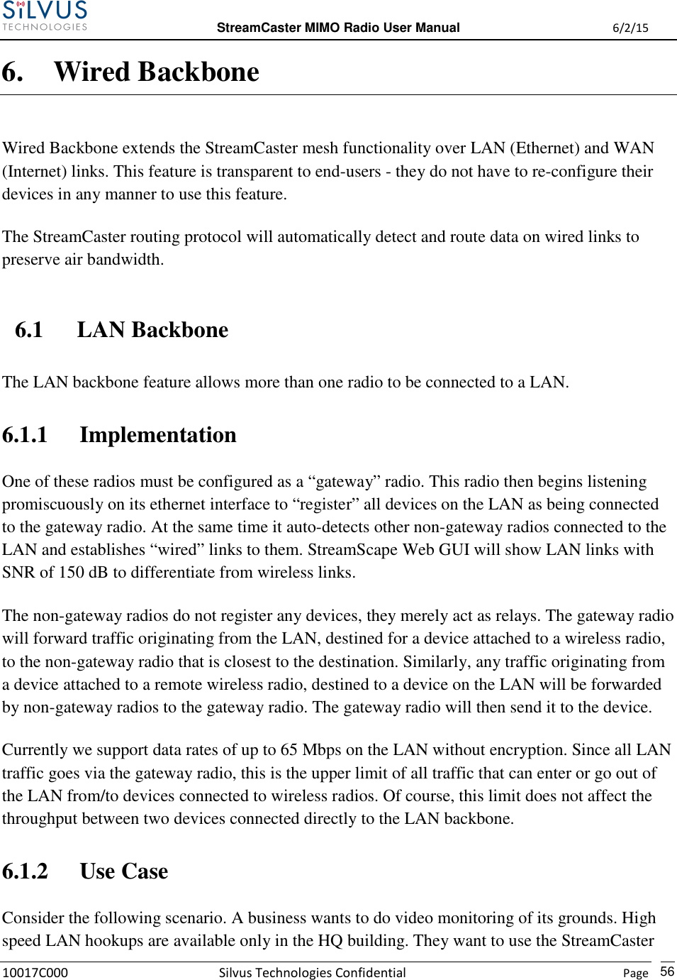  StreamCaster MIMO Radio User Manual  6/2/15 10017C000 Silvus Technologies Confidential    Page   56 6. Wired Backbone Wired Backbone extends the StreamCaster mesh functionality over LAN (Ethernet) and WAN (Internet) links. This feature is transparent to end-users - they do not have to re-configure their devices in any manner to use this feature. The StreamCaster routing protocol will automatically detect and route data on wired links to preserve air bandwidth. 6.1 LAN Backbone The LAN backbone feature allows more than one radio to be connected to a LAN. 6.1.1 Implementation One of these radios must be configured as a “gateway” radio. This radio then begins listening promiscuously on its ethernet interface to “register” all devices on the LAN as being connected to the gateway radio. At the same time it auto-detects other non-gateway radios connected to the LAN and establishes “wired” links to them. StreamScape Web GUI will show LAN links with SNR of 150 dB to differentiate from wireless links. The non-gateway radios do not register any devices, they merely act as relays. The gateway radio will forward traffic originating from the LAN, destined for a device attached to a wireless radio, to the non-gateway radio that is closest to the destination. Similarly, any traffic originating from a device attached to a remote wireless radio, destined to a device on the LAN will be forwarded by non-gateway radios to the gateway radio. The gateway radio will then send it to the device. Currently we support data rates of up to 65 Mbps on the LAN without encryption. Since all LAN traffic goes via the gateway radio, this is the upper limit of all traffic that can enter or go out of the LAN from/to devices connected to wireless radios. Of course, this limit does not affect the throughput between two devices connected directly to the LAN backbone. 6.1.2 Use Case Consider the following scenario. A business wants to do video monitoring of its grounds. High speed LAN hookups are available only in the HQ building. They want to use the StreamCaster 