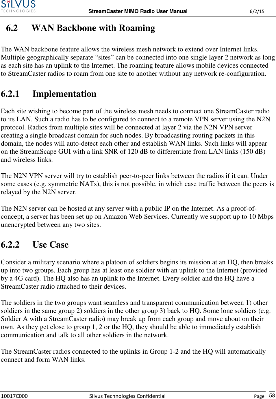  StreamCaster MIMO Radio User Manual  6/2/15 10017C000 Silvus Technologies Confidential    Page   58 6.2 WAN Backbone with Roaming The WAN backbone feature allows the wireless mesh network to extend over Internet links. Multiple geographically separate “sites” can be connected into one single layer 2 network as long as each site has an uplink to the Internet. The roaming feature allows mobile devices connected to StreamCaster radios to roam from one site to another without any network re-configuration. 6.2.1 Implementation Each site wishing to become part of the wireless mesh needs to connect one StreamCaster radio to its LAN. Such a radio has to be configured to connect to a remote VPN server using the N2N protocol. Radios from multiple sites will be connected at layer 2 via the N2N VPN server creating a single broadcast domain for such nodes. By broadcasting routing packets in this domain, the nodes will auto-detect each other and establish WAN links. Such links will appear on the StreamScape GUI with a link SNR of 120 dB to differentiate from LAN links (150 dB) and wireless links.  The N2N VPN server will try to establish peer-to-peer links between the radios if it can. Under some cases (e.g. symmetric NATs), this is not possible, in which case traffic between the peers is relayed by the N2N server. The N2N server can be hosted at any server with a public IP on the Internet. As a proof-of-concept, a server has been set up on Amazon Web Services. Currently we support up to 10 Mbps unencrypted between any two sites. 6.2.2 Use Case Consider a military scenario where a platoon of soldiers begins its mission at an HQ, then breaks up into two groups. Each group has at least one soldier with an uplink to the Internet (provided by a 4G card). The HQ also has an uplink to the Internet. Every soldier and the HQ have a StreamCaster radio attached to their devices. The soldiers in the two groups want seamless and transparent communication between 1) other soldiers in the same group 2) soldiers in the other group 3) back to HQ. Some lone soldiers (e.g. Soldier A with a StreamCaster radio) may break up from each group and move about on their own. As they get close to group 1, 2 or the HQ, they should be able to immediately establish communication and talk to all other soldiers in the network. The StreamCaster radios connected to the uplinks in Group 1-2 and the HQ will automatically connect and form WAN links. 