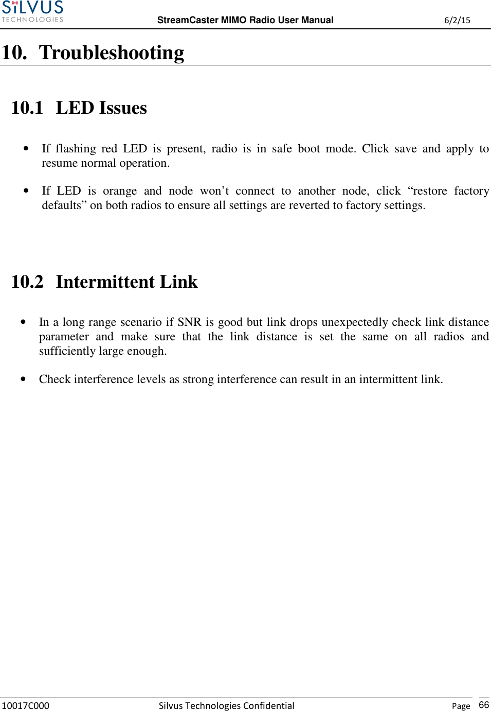  StreamCaster MIMO Radio User Manual  6/2/15 10017C000 Silvus Technologies Confidential    Page   66 10. Troubleshooting 10.1 LED Issues • If  flashing  red  LED  is  present,  radio  is  in  safe  boot  mode.  Click  save  and  apply  to resume normal operation. • If  LED  is  orange  and  node  won’t  connect  to  another  node,  click  “restore  factory defaults” on both radios to ensure all settings are reverted to factory settings.  10.2 Intermittent Link • In a long range scenario if SNR is good but link drops unexpectedly check link distance parameter  and  make  sure  that  the  link  distance  is  set  the  same  on  all  radios  and sufficiently large enough. • Check interference levels as strong interference can result in an intermittent link.             