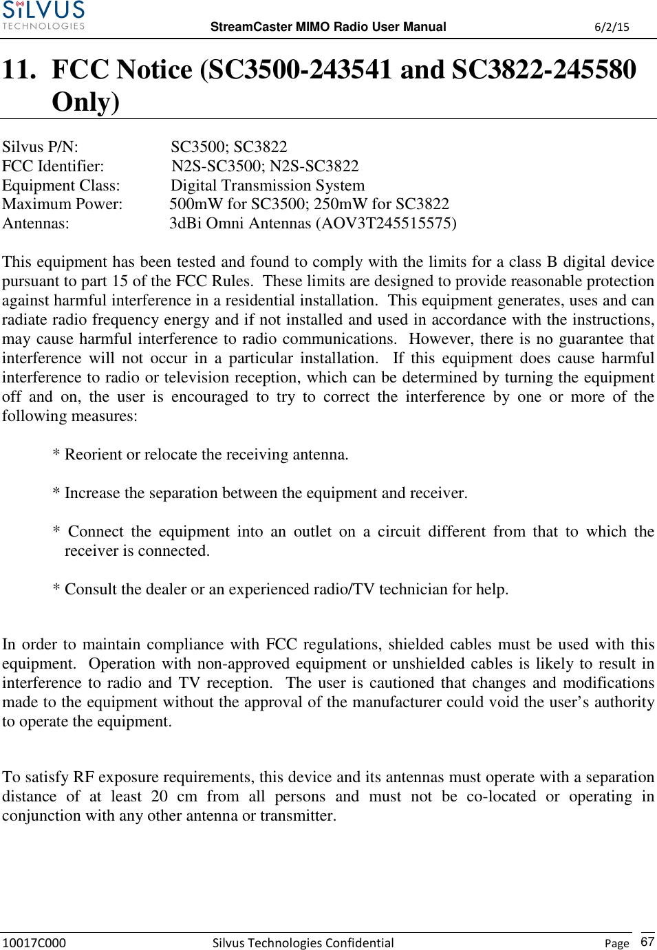  StreamCaster MIMO Radio User Manual  6/2/15 10017C000 Silvus Technologies Confidential    Page   67 11. FCC Notice (SC3500-243541 and SC3822-245580 Only)  Silvus P/N:                      SC3500; SC3822 FCC Identifier:                N2S-SC3500; N2S-SC3822 Equipment Class:            Digital Transmission System Maximum Power:           500mW for SC3500; 250mW for SC3822 Antennas:        3dBi Omni Antennas (AOV3T245515575)  This equipment has been tested and found to comply with the limits for a class B digital device pursuant to part 15 of the FCC Rules.  These limits are designed to provide reasonable protection against harmful interference in a residential installation.  This equipment generates, uses and can radiate radio frequency energy and if not installed and used in accordance with the instructions, may cause harmful interference to radio communications.  However, there is no guarantee that interference  will  not  occur  in  a  particular  installation.    If  this  equipment  does  cause  harmful interference to radio or television reception, which can be determined by turning the equipment off  and  on,  the  user  is  encouraged  to  try  to  correct  the  interference  by  one  or  more  of  the following measures:  * Reorient or relocate the receiving antenna.  * Increase the separation between the equipment and receiver.  *  Connect  the  equipment  into  an  outlet  on  a  circuit  different  from  that  to  which  the receiver is connected.  * Consult the dealer or an experienced radio/TV technician for help.  In order to maintain compliance with FCC regulations, shielded cables must be used with this equipment.  Operation with non-approved equipment or unshielded cables is likely to result in interference to radio and TV reception.  The user is cautioned that changes and modifications made to the equipment without the approval of the manufacturer could void the user’s authority to operate the equipment.  To satisfy RF exposure requirements, this device and its antennas must operate with a separation distance  of  at  least  20  cm  from  all  persons  and  must  not  be  co-located  or  operating  in conjunction with any other antenna or transmitter.    