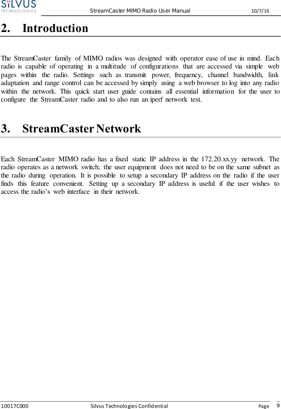  StreamCaster MIMO Radio User Manual  10/7/16 10017C000 Silvus Technologies Confidential    Page   9 2. Introduction The StreamCaster  family  of MIMO radios was designed  with  operator ease of use in  mind.  Each radio  is  capable  of  operating  in  a multitude  of  configurations  that  are accessed via  simple  web pages  within  the  radio.  Settings  such  as  transmit  power,  frequency,  channel  bandwidth,  link adaptation  and range control  can be accessed by simply  using  a web browser to log  into any radio within  the  network.  This  quick  start  user  guide  contains  all  essential  information  for  the  user  to configure  the StreamCaster  radio and to also run  an iperf  network  test.  3. StreamCaster Network Each  StreamCaster  MIMO radio  has  a fixed  static  IP address in  the 172.20.xx.yy  network.  The radio operates as a network  switch;  the user equipment  does not need to be on the same subnet  as the radio  during  operation.  It is possible  to setup  a secondary  IP address on the  radio  if  the  user finds  this  feature  convenient.  Setting  up  a secondary  IP address  is  useful  if  the  user  wishes  to access the radio’s  web interface  in  their  network.           
