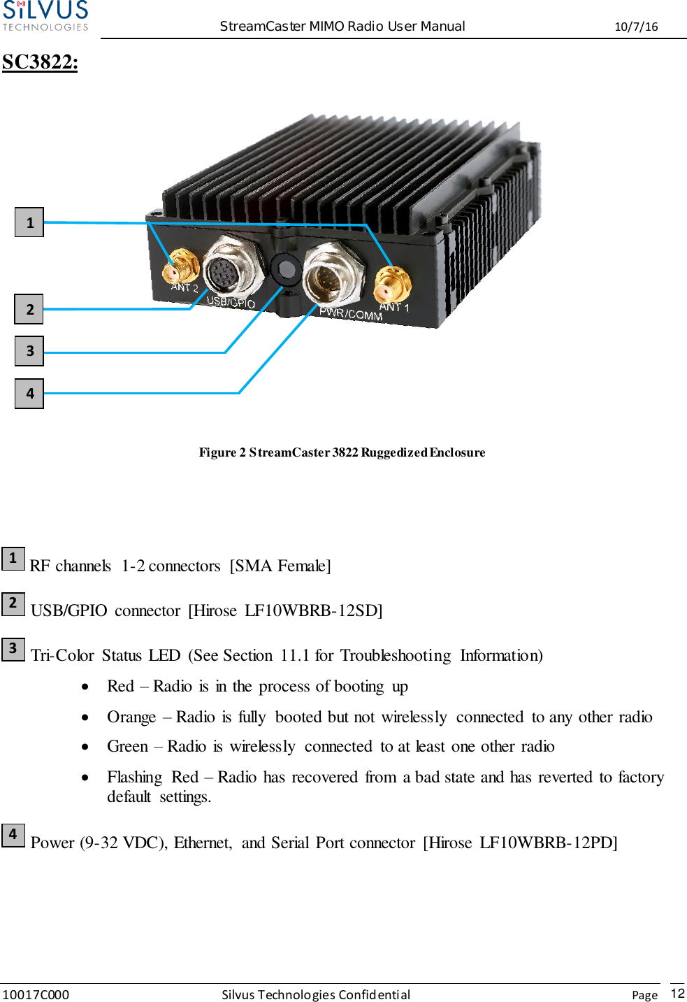  StreamCaster MIMO Radio User Manual  10/7/16 10017C000 Silvus Technologies Confidential    Page   12 SC3822:     Figure 2 StreamCaster 3822 Ruggedized Enclosure    RF channels  1-2 connectors  [SMA Female]  USB/GPIO connector  [Hirose  LF10WBRB-12SD]  Tri-Color  Status LED  (See Section  11.1 for Troubleshooting  Information)  Red – Radio is in the process of booting  up  Orange – Radio is fully  booted but not wirelessly  connected  to any other radio  Green – Radio is wirelessly  connected  to at least one other radio  Flashing  Red – Radio has recovered from  a bad state and has reverted to factory default  settings.  Power (9-32 VDC), Ethernet,  and Serial  Port connector  [Hirose  LF10WBRB-12PD] 1 2 3 4 2 1 3 4 