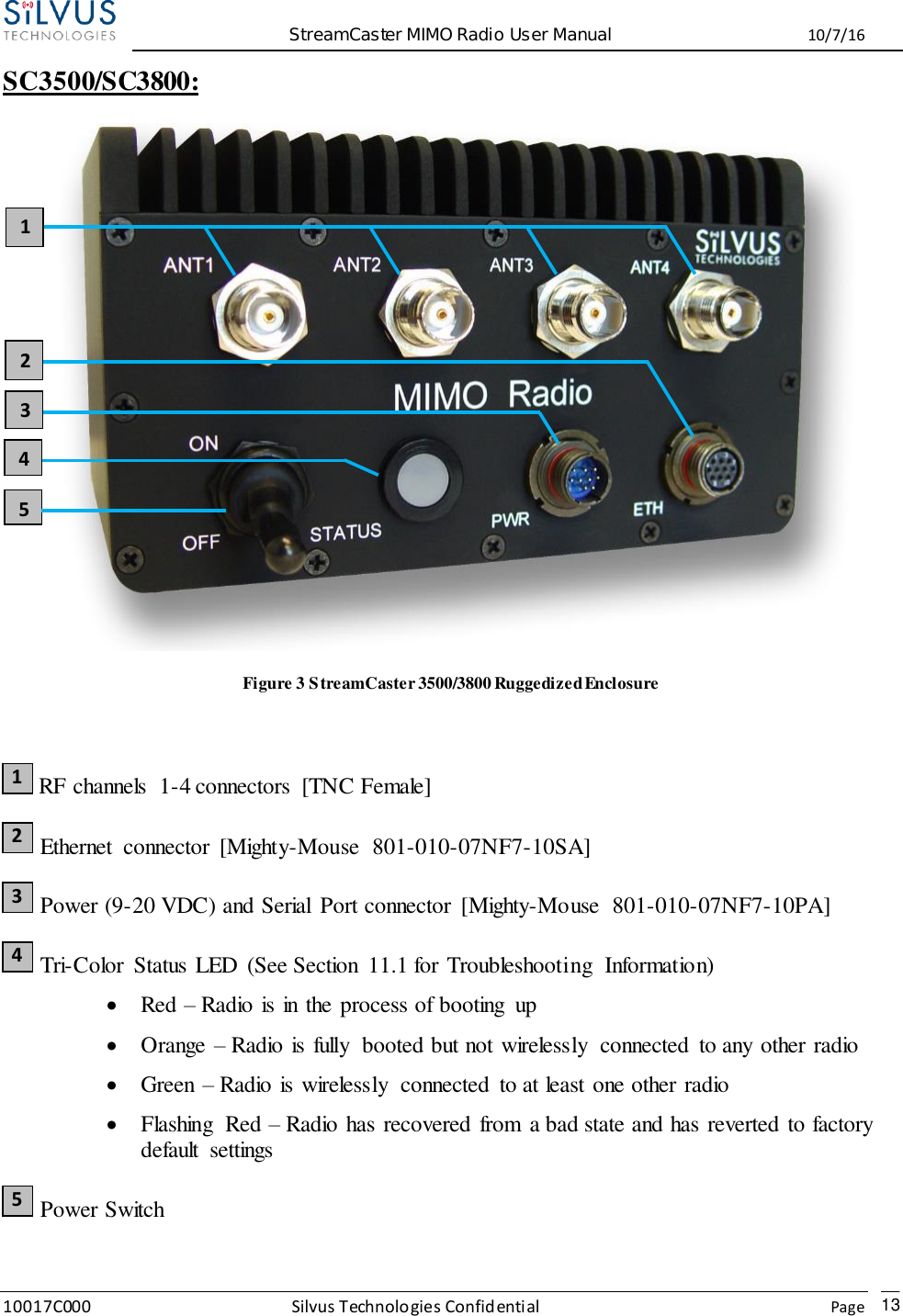  StreamCaster MIMO Radio User Manual  10/7/16 10017C000 Silvus Technologies Confidential    Page   13 SC3500/SC3800:    Figure 3 StreamCaster 3500/3800 Ruggedized Enclosure   RF channels  1-4 connectors  [TNC Female]  Ethernet  connector  [Mighty-Mouse  801-010-07NF7-10SA]  Power (9-20 VDC) and Serial  Port connector  [Mighty-Mouse  801-010-07NF7-10PA]  Tri-Color  Status LED  (See Section  11.1 for Troubleshooting  Information)  Red – Radio is in the process of booting  up  Orange – Radio is fully  booted but not wirelessly  connected  to any other radio  Green – Radio is wirelessly  connected  to at least one other radio  Flashing  Red – Radio has recovered from  a bad state and has reverted to factory default  settings  Power Switch  1 2 3 4 5 2 3 4 5 1 