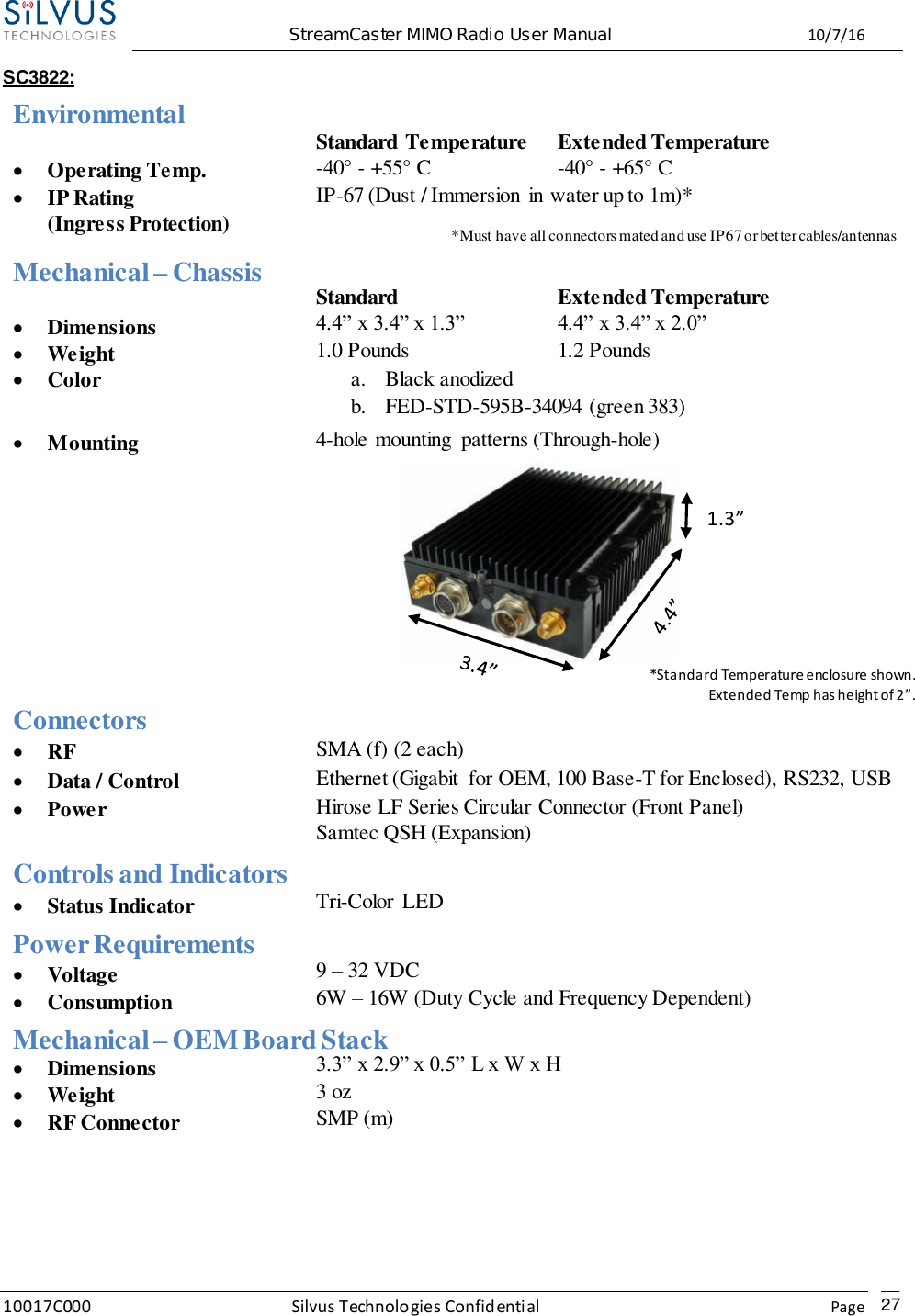  StreamCaster MIMO Radio User Manual  10/7/16 10017C000 Silvus Technologies Confidential    Page   27 SC3822: Environmental  Standard Temperature Extended Temperature  Operating Temp. -40° - +55° C -40° - +65° C  IP Rating (Ingress Protection) IP-67 (Dust / Immersion in water up to 1m)*   *Must have all connectors mated and use IP67 or better cables/antennas   Mechanical – Chassis  Standard Extended Temperature  Dimensions 4.4” x 3.4” x 1.3” 4.4” x 3.4” x 2.0”  Weight 1.0 Pounds 1.2 Pounds  Color a. Black anodized b. FED-STD-595B-34094 (green 383)  Mounting 4-hole mounting  patterns (Through-hole)       Connectors  RF SMA (f) (2 each)  Data / Control Ethernet (Gigabit  for OEM, 100 Base-T for Enclosed), RS232, USB  Power Hirose LF Series Circular Connector (Front Panel) Samtec QSH (Expansion) Controls and Indicators  Status Indicator Tri-Color  LED Power Requirements  Voltage 9 – 32 VDC  Consumption 6W – 16W (Duty Cycle and Frequency Dependent) 24.5 W – 80% Tx Duty Cycle Mechanical – OEM Board Stack  Dimensions 3.3” x 2.9” x 0.5” L x W x H  Weight 3 oz  RF Connector SMP (m)    *Standard Temperature enclosure shown. Extended Temp has height of 2”. 1.3” Inch 