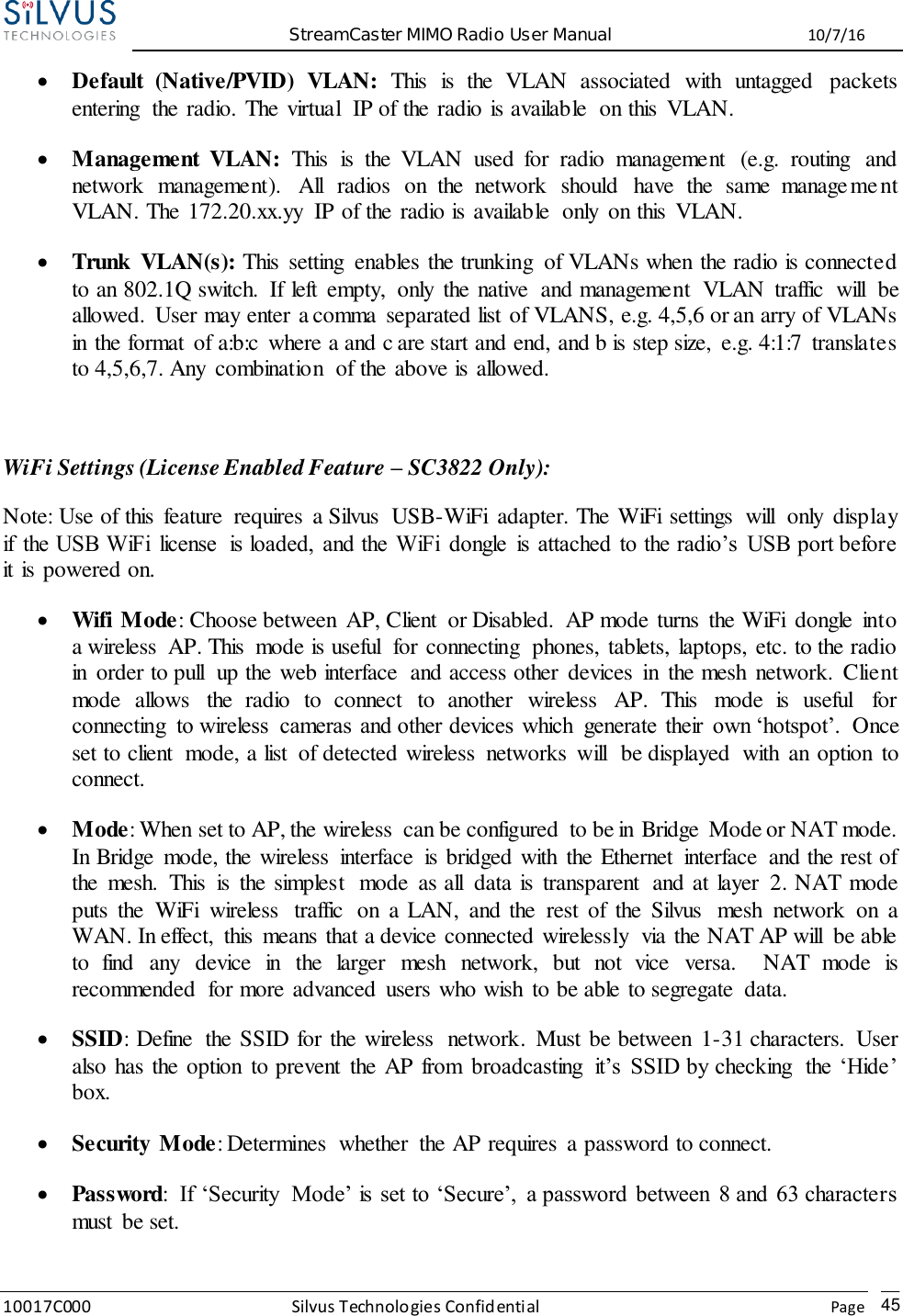  StreamCaster MIMO Radio User Manual  10/7/16 10017C000 Silvus Technologies Confidential    Page   45  Default  (Native/PVID)  VLAN:  This  is  the  VLAN  associated  with  untagged  packets entering  the radio. The virtual  IP of the radio is available  on this  VLAN.  Management  VLAN:  This  is  the  VLAN  used  for  radio  management  (e.g.  routing  and network  management).  All  radios  on  the  network  should  have  the  same  management VLAN. The 172.20.xx.yy  IP of the radio is available  only  on this  VLAN.  Trunk  VLAN(s): This  setting  enables the trunking  of VLANs when the radio is connected to an 802.1Q switch.  If left  empty,  only  the native  and management  VLAN  traffic  will  be allowed.  User may enter a comma  separated list of VLANS, e.g. 4,5,6 or an arry of VLANs in the format  of a:b:c  where a and c are start and end, and b is step size,  e.g. 4:1:7  translates to 4,5,6,7. Any  combination  of the above is allowed.  WiFi Settings (License Enabled Feature – SC3822 Only): Note: Use of this  feature  requires  a Silvus  USB-WiFi  adapter. The WiFi settings  will  only  display if  the USB WiFi  license  is loaded,  and the  WiFi  dongle  is  attached  to the radio’s  USB port before it is powered on.  Wifi Mode:  Choose between  AP, Client  or Disabled.  AP mode turns  the WiFi  dongle  into a wireless  AP. This  mode is useful  for connecting  phones, tablets, laptops, etc. to the radio in  order to pull  up the web interface  and access other  devices  in  the mesh  network.  Client mode  allows  the  radio  to  connect  to  another  wireless  AP.  This  mode  is  useful  for connecting  to wireless  cameras  and other devices  which  generate  their  own ‘hotspot’.  Once set to client  mode, a list  of detected wireless  networks  will  be displayed  with  an option  to connect.  Mode: When set to AP, the wireless  can be configured  to be in Bridge  Mode or NAT mode. In Bridge  mode, the wireless  interface  is bridged with  the Ethernet  interface  and the rest of the  mesh.  This  is  the simplest  mode  as all  data is  transparent  and at layer  2. NAT mode puts  the  WiFi  wireless  traffic  on  a LAN,  and the  rest  of  the  Silvus  mesh  network  on  a WAN. In effect,  this  means that a device connected wirelessly  via the NAT AP will  be able to  find  any  device  in  the  larger  mesh  network,  but  not  vice  versa.    NAT  mode  is recommended  for more advanced  users who wish  to be able to segregate  data.  SSID: Define  the SSID for the wireless  network.  Must be between  1-31 characters.  User also has the option  to prevent  the AP from  broadcasting  it’s  SSID by checking  the  ‘Hide’ box.  Security Mode: Determines  whether  the AP requires  a password to connect.  Password:  If  ‘Security  Mode’ is  set to ‘Secure’,  a password  between  8 and  63 characters must  be set. 