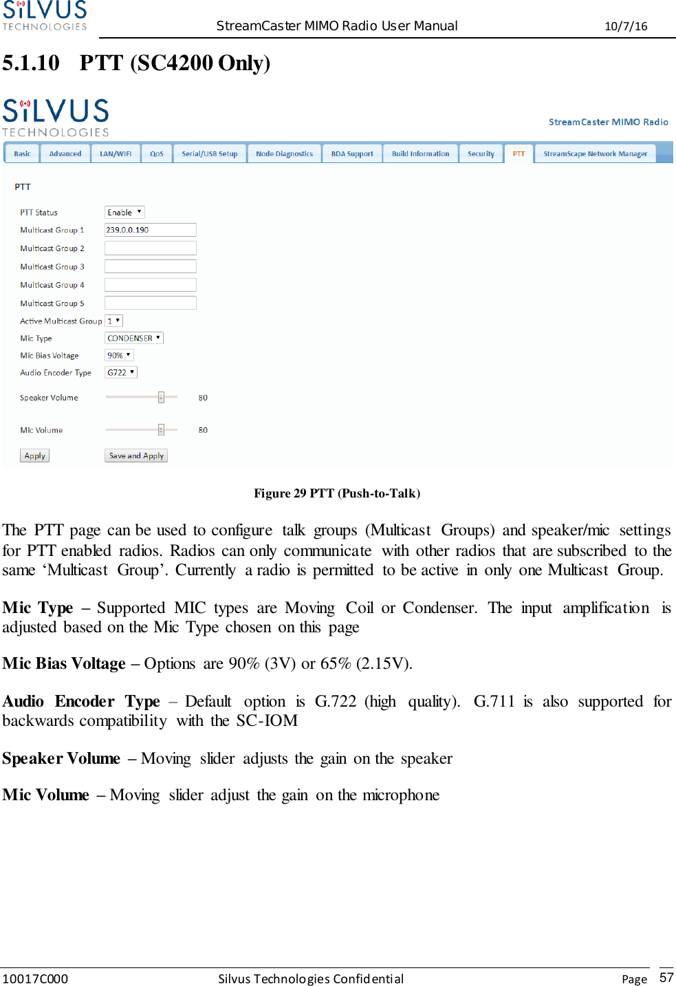  StreamCaster MIMO Radio User Manual  10/7/16 10017C000 Silvus Technologies Confidential    Page   57 5.1.10 PTT (SC4200 Only)  Figure 29 PTT (Push-to-Talk) The  PTT page can be used to configure  talk  groups  (Multicast  Groups)  and speaker/mic  settings for PTT enabled  radios. Radios can only  communicate  with  other radios  that are subscribed  to the same  ‘Multicast  Group’. Currently  a radio is permitted  to be active  in  only  one Multicast  Group. Mic Type  – Supported  MIC  types  are  Moving  Coil  or  Condenser.  The  input  amplification  is adjusted based on the Mic Type chosen  on this  page Mic Bias Voltage – Options  are 90% (3V) or 65% (2.15V). Audio  Encoder  Type –  Default  option  is  G.722  (high  quality).  G.711  is  also  supported  for backwards compatibility  with  the SC-IOM Speaker Volume – Moving  slider  adjusts the gain  on the speaker Mic Volume – Moving  slider  adjust  the gain  on the microphone  
