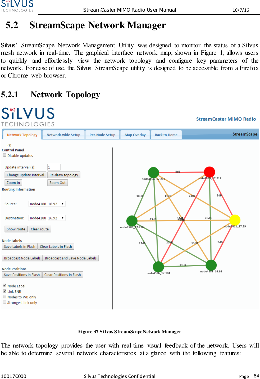  StreamCaster MIMO Radio User Manual  10/7/16 10017C000 Silvus Technologies Confidential    Page   64 5.2 StreamScape Network Manager  Silvus’  StreamScape  Network Management  Utility  was designed  to monitor  the status  of a Silvus mesh  network in  real-time.  The graphical  interface  network  map, shown  in  Figure  1, allows  users to  quickly  and  effortlessly  view  the  network  topology  and  configure  key  parameters  of  the network. For ease of use, the Silvus  StreamScape utility  is designed  to be accessible  from  a Firefox or Chrome  web browser.  5.2.1 Network Topology   Figure 37 Silvus StreamScapeNetwork Manager The network topology  provides  the user with  real-time  visual  feedback of the network. Users will be able to determine  several  network characteristics  at a glance  with  the following  features:    