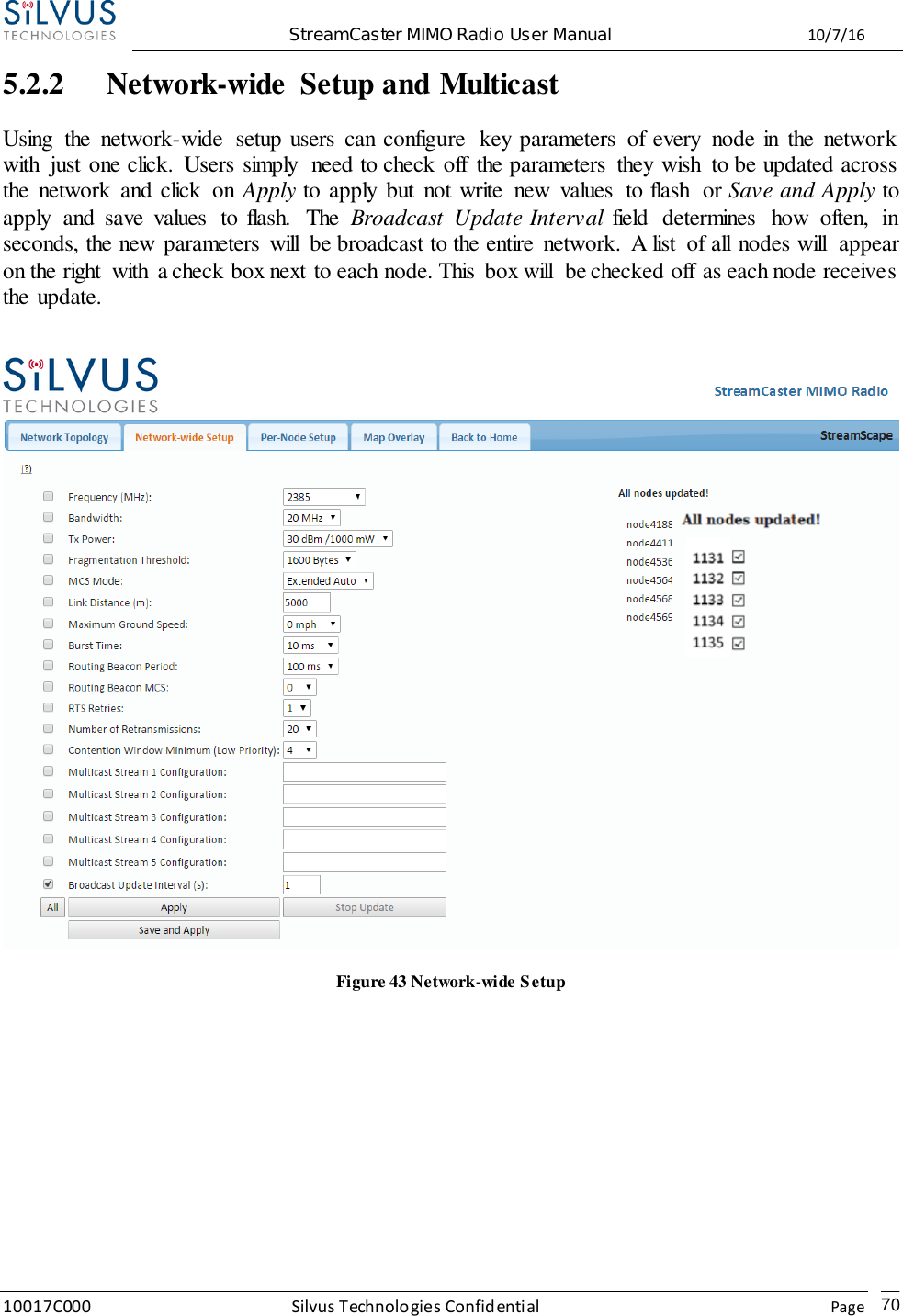  StreamCaster MIMO Radio User Manual  10/7/16 10017C000 Silvus Technologies Confidential    Page   70 5.2.2 Network-wide  Setup and Multicast Using  the  network-wide  setup users  can configure  key parameters  of every  node in  the  network with  just one click.  Users simply  need to check off  the parameters  they wish  to be updated across the  network  and click  on  Apply to apply  but  not write  new  values  to flash  or Save and Apply to apply  and  save  values  to flash.  The  Broadcast  Update Interval  field  determines  how  often,  in seconds, the new parameters  will  be broadcast to the entire  network.  A list  of all nodes will  appear on the right  with  a check box next to each node. This  box will  be checked off as each node receives the update.   Figure 43 Network-wide Setup     
