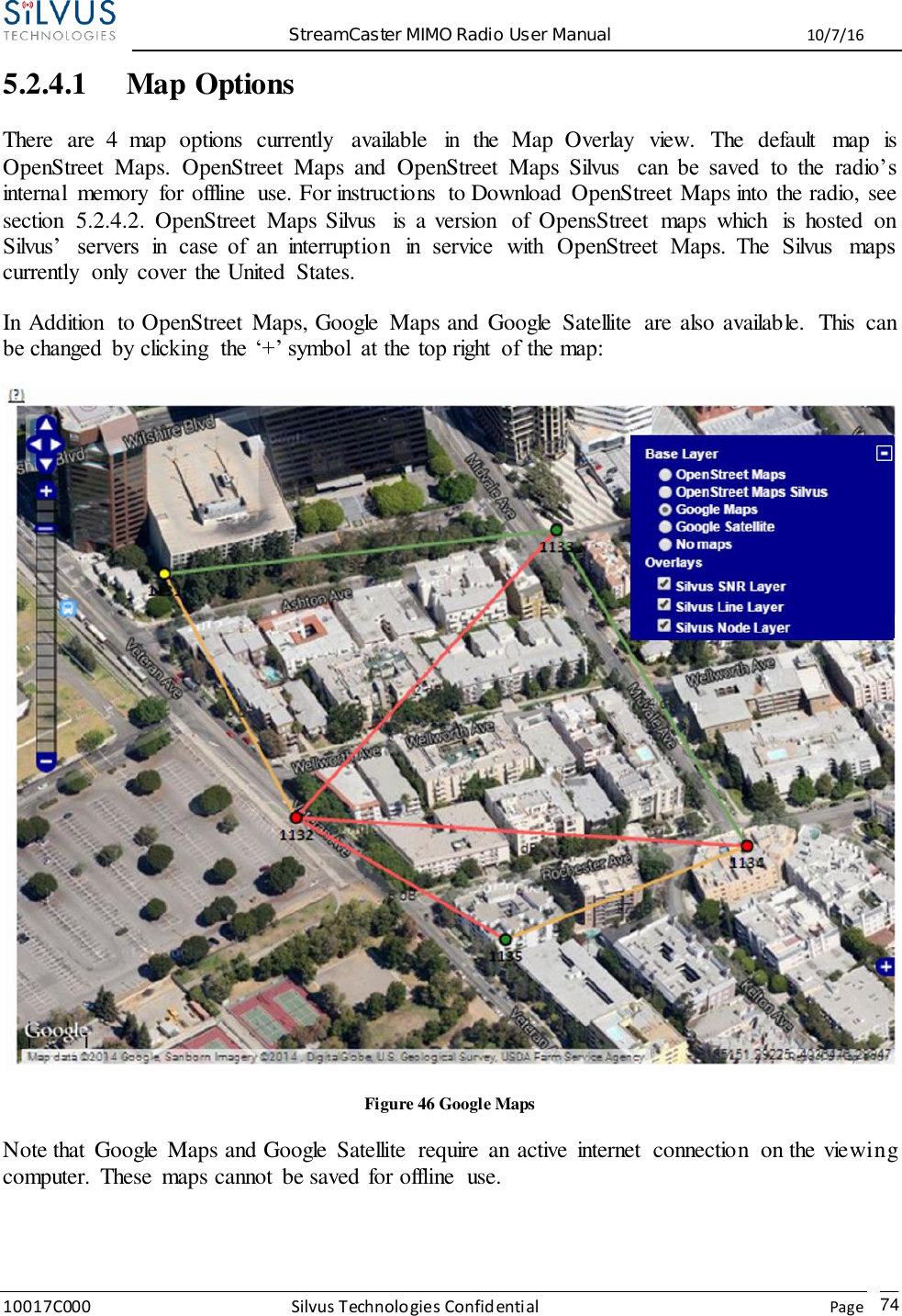  StreamCaster MIMO Radio User Manual  10/7/16 10017C000 Silvus Technologies Confidential    Page   74 5.2.4.1 Map Options There  are  4  map  options  currently  available  in  the  Map  Overlay  view.  The  default  map  is OpenStreet  Maps.  OpenStreet  Maps  and  OpenStreet  Maps  Silvus  can  be  saved  to  the  radio’s internal  memory  for offline  use. For instructions  to Download  OpenStreet Maps into the radio, see section  5.2.4.2.  OpenStreet  Maps Silvus  is  a version  of  OpensStreet  maps  which  is  hosted  on Silvus’  servers  in  case  of  an  interruption  in  service  with  OpenStreet  Maps.  The  Silvus  maps currently  only  cover the United  States.  In Addition  to OpenStreet  Maps, Google  Maps and Google  Satellite  are also available.  This  can be changed  by clicking  the  ‘+’ symbol  at the  top right  of  the map:  Figure 46 Google Maps Note that  Google  Maps and Google  Satellite  require  an active  internet  connection  on the viewing computer.  These  maps cannot  be saved for offline  use.   