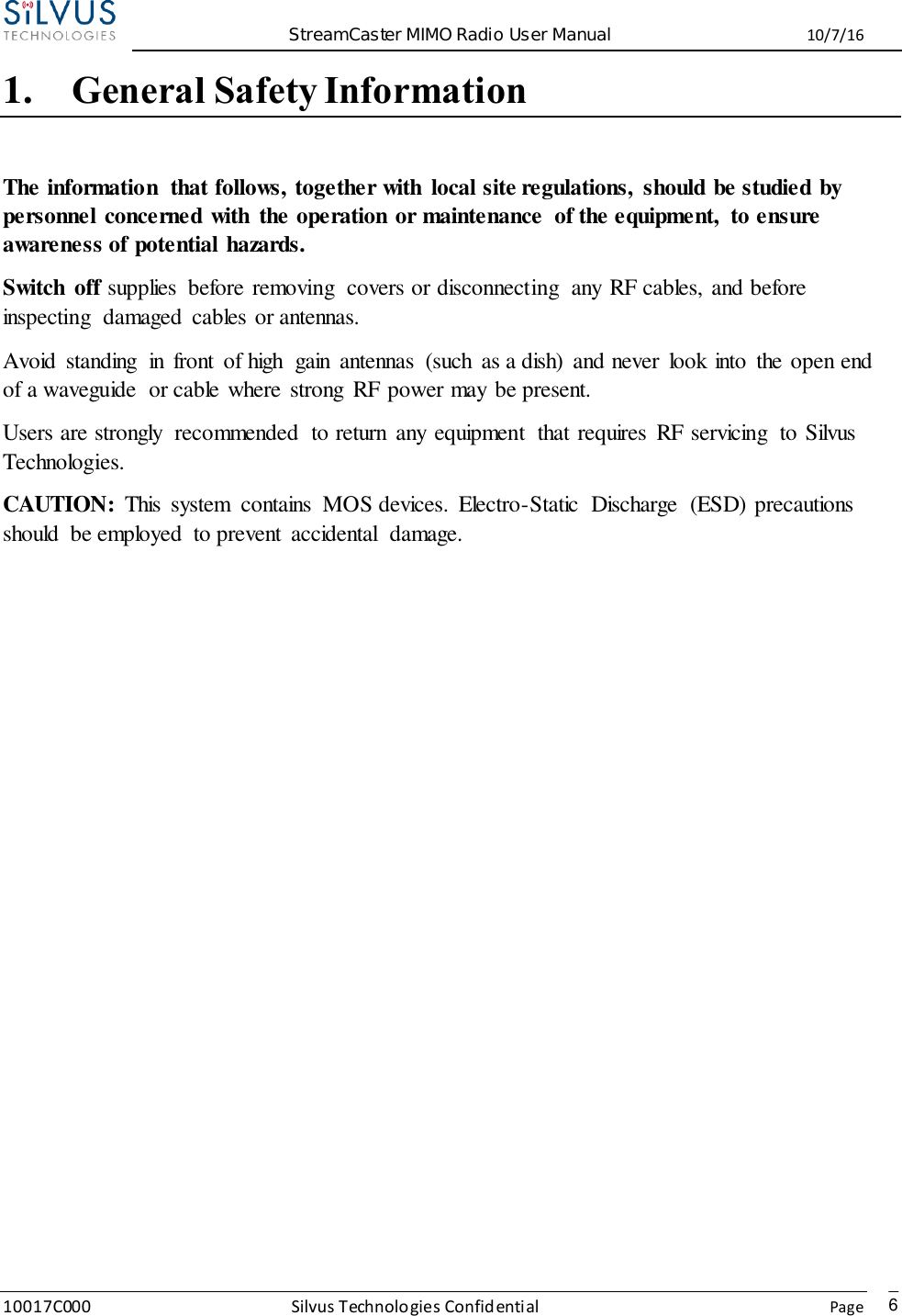  StreamCaster MIMO Radio User Manual  10/7/16 10017C000 Silvus Technologies Confidential    Page   6 1. General Safety Information The information  that follows, together with  local site regulations,  should be studied by personnel concerned with  the operation or maintenance  of the equipment,  to ensure awareness of potential hazards.   Switch  off supplies  before removing  covers or disconnecting  any RF cables, and before inspecting  damaged  cables or antennas.   Avoid  standing  in  front  of high  gain  antennas  (such  as a dish)  and never  look into  the open end of a waveguide  or cable where  strong  RF power may be present.   Users are strongly  recommended  to return  any equipment  that requires  RF servicing  to Silvus Technologies. CAUTION:  This  system  contains  MOS devices.  Electro-Static  Discharge  (ESD) precautions should  be employed  to prevent  accidental  damage.              