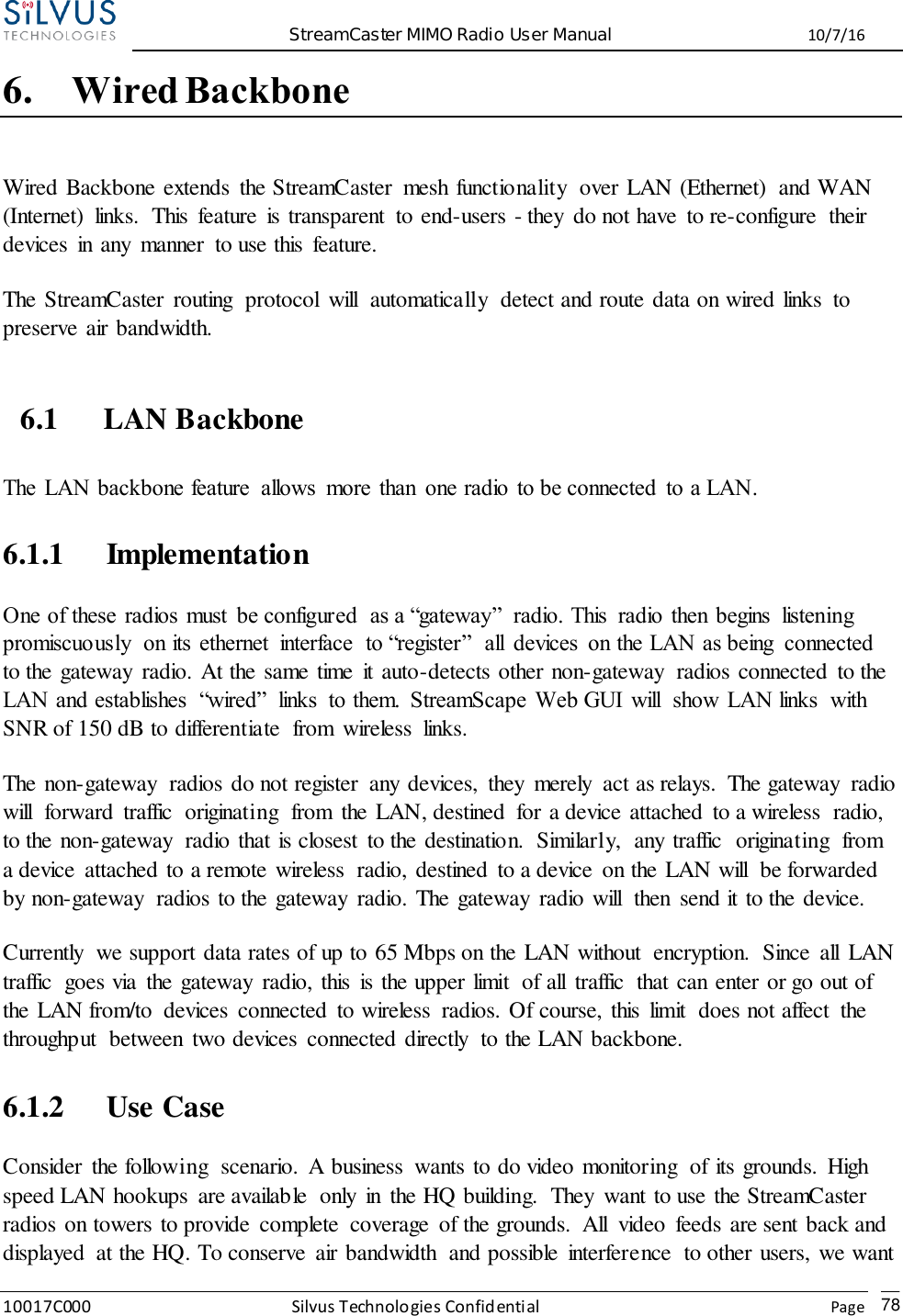  StreamCaster MIMO Radio User Manual  10/7/16 10017C000 Silvus Technologies Confidential    Page   78 6. Wired Backbone Wired Backbone extends  the StreamCaster  mesh functionality  over LAN (Ethernet)  and WAN (Internet)  links.  This  feature  is transparent  to end-users - they  do not have  to re-configure  their devices  in any  manner  to use this  feature. The StreamCaster  routing  protocol  will  automatically  detect and route data on wired links  to preserve air bandwidth. 6.1 LAN Backbone The  LAN backbone feature  allows  more than  one radio  to be connected  to a LAN. 6.1.1 Implementation One of these  radios must  be configured  as a “gateway”  radio. This  radio  then  begins  listening promiscuously  on its  ethernet  interface  to “register”  all  devices  on the LAN as being  connected to the gateway  radio. At the same time  it auto-detects other non-gateway  radios connected  to the LAN and establishes  “wired”  links  to them.  StreamScape  Web GUI  will  show  LAN links  with SNR of 150 dB to differentiate  from  wireless  links. The non-gateway  radios do not register  any devices,  they  merely  act as relays.  The gateway  radio will  forward  traffic  originating  from  the LAN, destined  for a device attached  to a wireless  radio, to the non-gateway  radio that is closest  to the destination.  Similarly,  any traffic  originating  from a device  attached to a remote wireless  radio, destined  to a device  on the LAN will  be forwarded by non-gateway  radios to the gateway  radio. The gateway  radio will  then  send it to the device. Currently  we support data rates of up to 65 Mbps on the LAN without  encryption.  Since  all  LAN traffic  goes via  the gateway  radio, this  is the upper limit  of all  traffic  that can enter or go out of the LAN from/to  devices  connected  to wireless  radios. Of course, this  limit  does not affect  the throughput  between  two devices  connected directly  to the LAN backbone. 6.1.2 Use Case Consider  the following  scenario.  A business  wants to do video monitoring  of its grounds.  High speed LAN hookups  are available  only  in  the HQ building.  They  want to use the StreamCaster radios on towers to provide  complete  coverage  of the grounds.  All  video feeds are sent back and displayed  at the HQ. To conserve  air bandwidth  and possible  interference  to other users, we want 
