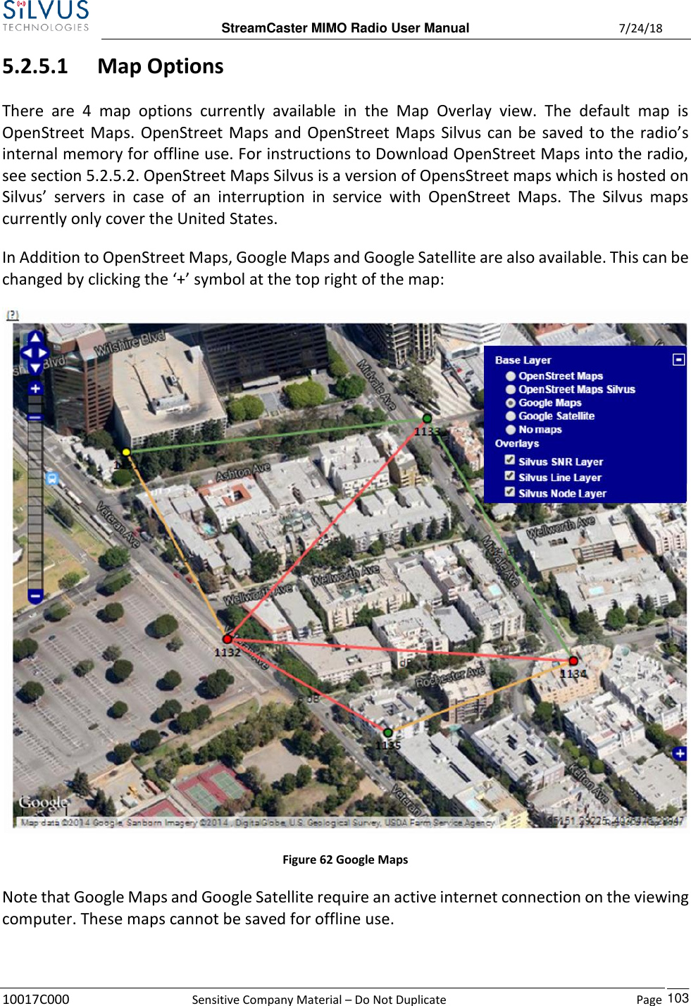 StreamCaster MIMO Radio User Manual  7/24/18 10017C000  Sensitive Company Material – Do Not Duplicate    Page    103 5.2.5.1 Map Options There  are  4  map  options  currently  available  in  the  Map  Overlay  view.  The  default  map  is OpenStreet Maps. OpenStreet Maps and OpenStreet Maps Silvus can be saved to the radio’s internal memory for offline use. For instructions to Download OpenStreet Maps into the radio, see section 5.2.5.2. OpenStreet Maps Silvus is a version of OpensStreet maps which is hosted on Silvus’  servers  in  case  of  an  interruption  in  service  with  OpenStreet  Maps.  The  Silvus  maps currently only cover the United States.  In Addition to OpenStreet Maps, Google Maps and Google Satellite are also available. This can be changed by clicking the ‘+’ symbol at the top right of the map:  Figure 62 Google Maps Note that Google Maps and Google Satellite require an active internet connection on the viewing computer. These maps cannot be saved for offline use.  