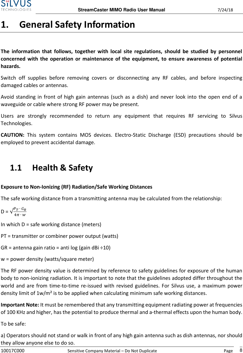  StreamCaster MIMO Radio User Manual  7/24/18 10017C000  Sensitive Company Material – Do Not Duplicate    Page    8 1. General Safety Information The  information  that  follows, together  with local site  regulations,  should  be studied  by  personnel concerned with the operation or maintenance of the equipment, to ensure awareness of potential hazards.  Switch  off supplies  before  removing  covers  or  disconnecting  any  RF  cables,  and  before  inspecting damaged cables or antennas.  Avoid standing in front of high gain antennas (such as a dish) and never look into the open end of a waveguide or cable where strong RF power may be present.  Users  are  strongly  recommended  to  return  any  equipment  that  requires  RF  servicing  to  Silvus Technologies. CAUTION:  This  system  contains  MOS  devices.  Electro-Static  Discharge  (ESD)  precautions  should  be employed to prevent accidental damage. 1.1 Health &amp; Safety Exposure to Non-Ionizing (RF) Radiation/Safe Working Distances  The safe working distance from a transmitting antenna may be calculated from the relationship:  D = √𝑃𝑇 ∙ 𝐺𝑅4𝜋 ∙ 𝑤  In which D = safe working distance (meters)  PT = transmitter or combiner power output (watts)  GR = antenna gain ratio = anti log (gain dBi ÷10)  w = power density (watts/square meter)  The RF power density value is determined by reference to safety guidelines for exposure of the human body to non-ionizing radiation. It is important to note that the guidelines adopted differ throughout the world and are from time-to-time re-issued with revised guidelines. For Silvus use, a maximum power density limit of 1w/m² is to be applied when calculating minimum safe working distances.  Important Note: It must be remembered that any transmitting equipment radiating power at frequencies of 100 KHz and higher, has the potential to produce thermal and a-thermal effects upon the human body.  To be safe:  a) Operators should not stand or walk in front of any high gain antenna such as dish antennas, nor should they allow anyone else to do so.  