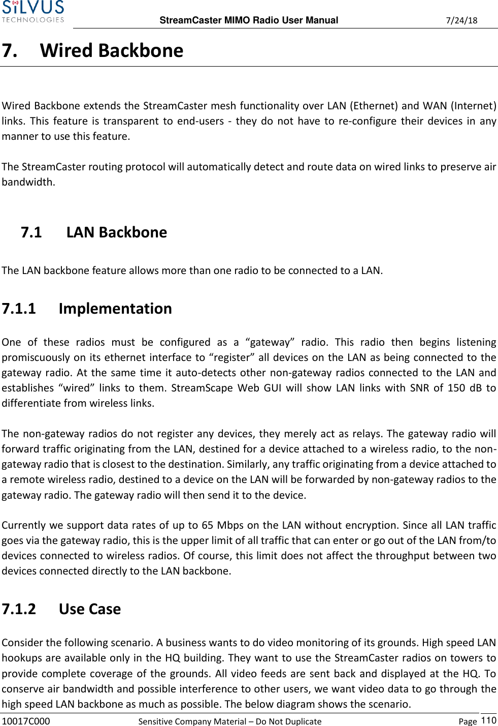  StreamCaster MIMO Radio User Manual  7/24/18 10017C000  Sensitive Company Material – Do Not Duplicate    Page    110 7. Wired Backbone Wired Backbone extends the StreamCaster mesh functionality over LAN (Ethernet) and WAN (Internet) links. This feature is transparent to end-users - they do not have to  re-configure their devices in any manner to use this feature. The StreamCaster routing protocol will automatically detect and route data on wired links to preserve air bandwidth. 7.1 LAN Backbone The LAN backbone feature allows more than one radio to be connected to a LAN. 7.1.1 Implementation One  of  these  radios  must  be  configured  as  a  “gateway”  radio.  This  radio  then  begins  listening promiscuously on its ethernet interface to “register” all devices on the LAN as being connected to the gateway radio. At the same time it auto-detects other non-gateway radios connected to the LAN and establishes “wired” links to them. StreamScape Web GUI will show  LAN links with  SNR of 150 dB to differentiate from wireless links. The non-gateway radios do not register any devices, they merely act as relays. The gateway radio will forward traffic originating from the LAN, destined for a device attached to a wireless radio, to the non-gateway radio that is closest to the destination. Similarly, any traffic originating from a device attached to a remote wireless radio, destined to a device on the LAN will be forwarded by non-gateway radios to the gateway radio. The gateway radio will then send it to the device. Currently we support data rates of up to 65 Mbps on the LAN without encryption. Since all LAN traffic goes via the gateway radio, this is the upper limit of all traffic that can enter or go out of the LAN from/to devices connected to wireless radios. Of course, this limit does not affect the throughput between two devices connected directly to the LAN backbone. 7.1.2 Use Case Consider the following scenario. A business wants to do video monitoring of its grounds. High speed LAN hookups are available only in the HQ building. They want to use the StreamCaster radios on towers to provide complete coverage of the grounds. All video feeds are sent back and displayed at the HQ. To conserve air bandwidth and possible interference to other users, we want video data to go through the high speed LAN backbone as much as possible. The below diagram shows the scenario. 