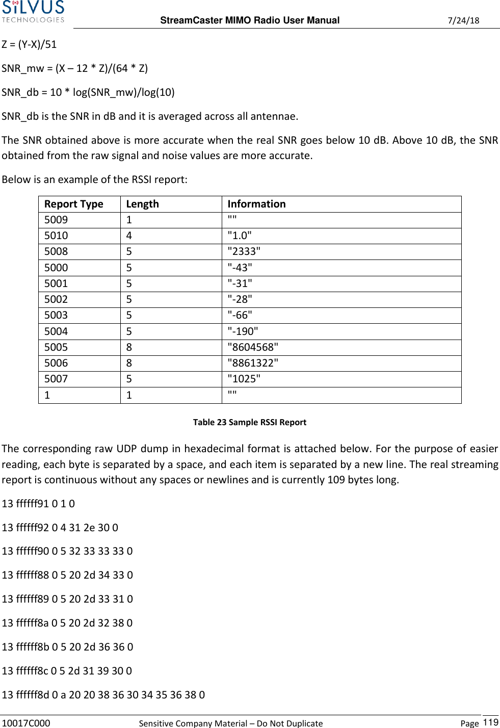  StreamCaster MIMO Radio User Manual  7/24/18 10017C000  Sensitive Company Material – Do Not Duplicate    Page    119 Z = (Y-X)/51 SNR_mw = (X – 12 * Z)/(64 * Z) SNR_db = 10 * log(SNR_mw)/log(10) SNR_db is the SNR in dB and it is averaged across all antennae. The SNR obtained above is more accurate when the real SNR goes below 10 dB. Above 10 dB, the SNR obtained from the raw signal and noise values are more accurate. Below is an example of the RSSI report: Report Type Length Information 5009 1 &quot;&quot; 5010 4 &quot;1.0&quot; 5008 5 &quot;2333&quot; 5000 5 &quot;-43&quot; 5001 5 &quot;-31&quot; 5002 5 &quot;-28&quot; 5003 5 &quot;-66&quot; 5004 5 &quot;-190&quot; 5005 8 &quot;8604568&quot; 5006 8 &quot;8861322&quot; 5007 5 &quot;1025&quot; 1 1 &quot;&quot; Table 23 Sample RSSI Report The corresponding raw UDP dump in hexadecimal format is attached below. For the purpose of easier reading, each byte is separated by a space, and each item is separated by a new line. The real streaming report is continuous without any spaces or newlines and is currently 109 bytes long. 13 ffffff91 0 1 0  13 ffffff92 0 4 31 2e 30 0  13 ffffff90 0 5 32 33 33 33 0  13 ffffff88 0 5 20 2d 34 33 0  13 ffffff89 0 5 20 2d 33 31 0  13 ffffff8a 0 5 20 2d 32 38 0  13 ffffff8b 0 5 20 2d 36 36 0  13 ffffff8c 0 5 2d 31 39 30 0  13 ffffff8d 0 a 20 20 38 36 30 34 35 36 38 0  