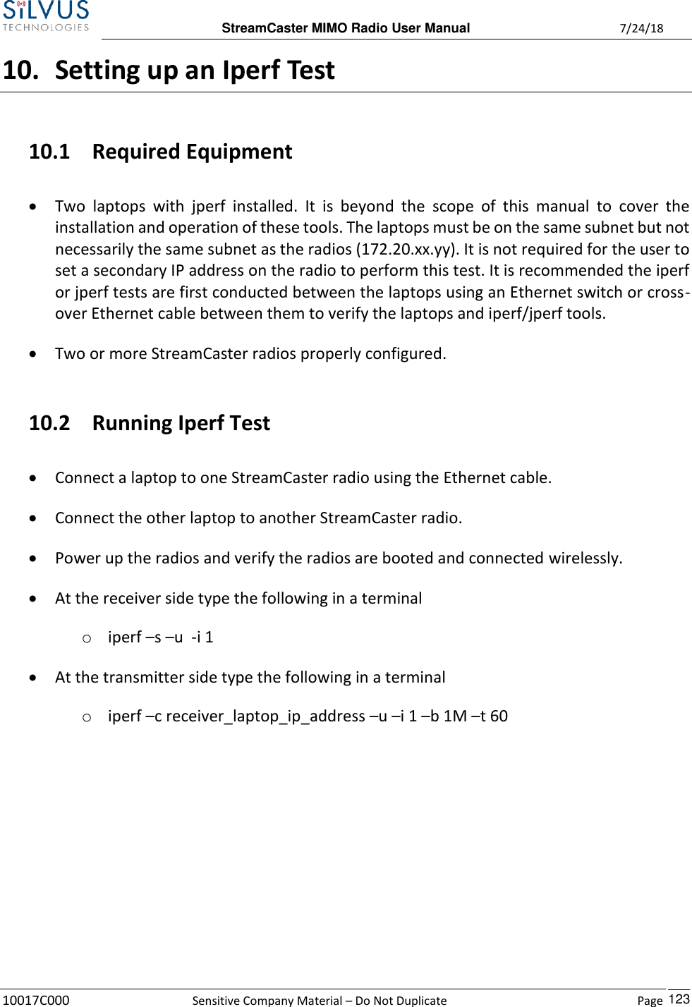  StreamCaster MIMO Radio User Manual  7/24/18 10017C000  Sensitive Company Material – Do Not Duplicate    Page    123 10. Setting up an Iperf Test 10.1 Required Equipment • Two  laptops  with  jperf  installed.  It  is  beyond  the  scope  of  this  manual  to  cover  the installation and operation of these tools. The laptops must be on the same subnet but not necessarily the same subnet as the radios (172.20.xx.yy). It is not required for the user to set a secondary IP address on the radio to perform this test. It is recommended the iperf or jperf tests are first conducted between the laptops using an Ethernet switch or cross-over Ethernet cable between them to verify the laptops and iperf/jperf tools. • Two or more StreamCaster radios properly configured.  10.2 Running Iperf Test • Connect a laptop to one StreamCaster radio using the Ethernet cable. • Connect the other laptop to another StreamCaster radio. • Power up the radios and verify the radios are booted and connected wirelessly. • At the receiver side type the following in a terminal o iperf –s –u  -i 1 • At the transmitter side type the following in a terminal o iperf –c receiver_laptop_ip_address –u –i 1 –b 1M –t 60       