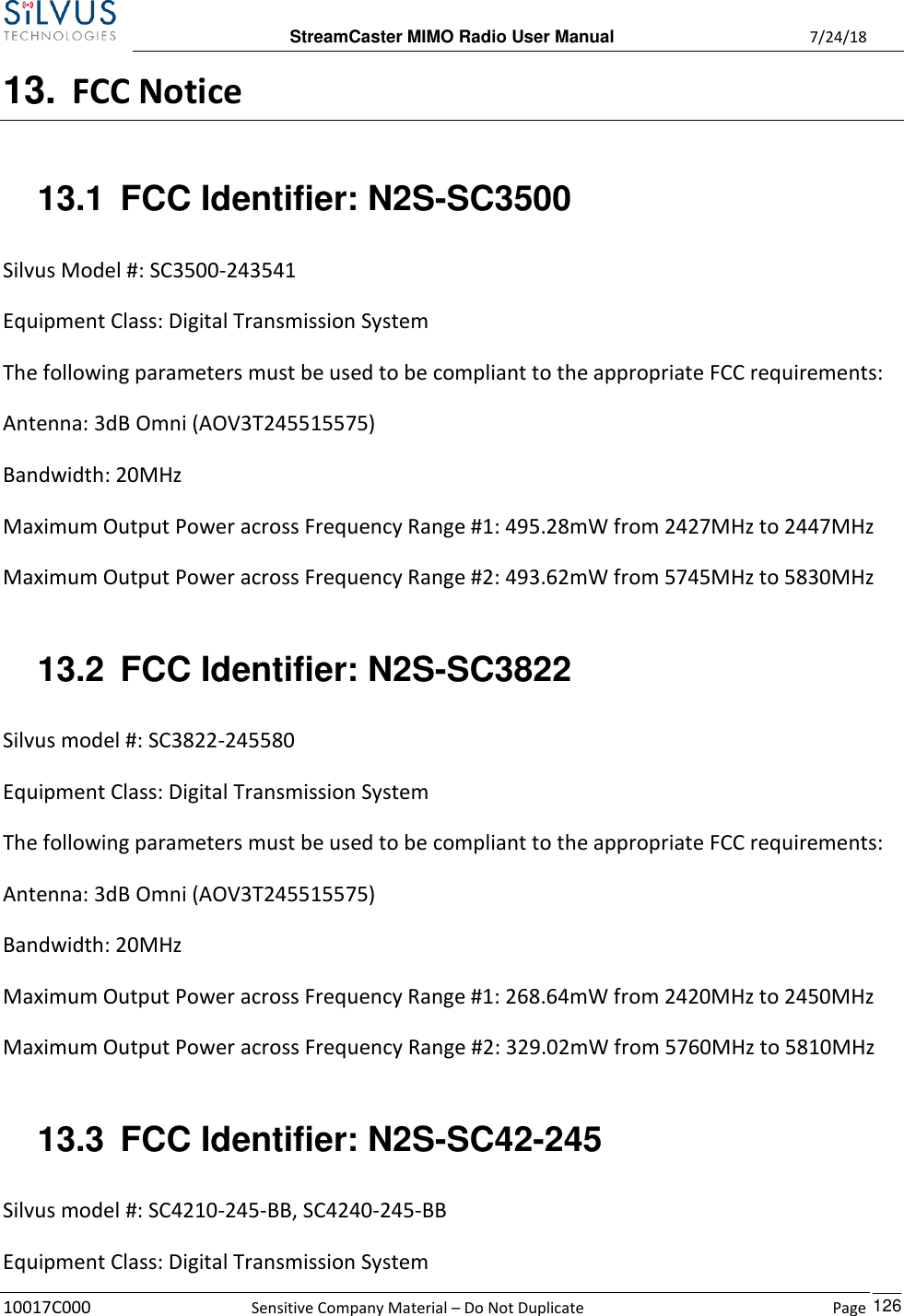  StreamCaster MIMO Radio User Manual  7/24/18 10017C000  Sensitive Company Material – Do Not Duplicate    Page    126 13. FCC Notice 13.1  FCC Identifier: N2S-SC3500 Silvus Model #: SC3500-243541 Equipment Class: Digital Transmission System The following parameters must be used to be compliant to the appropriate FCC requirements:  Antenna: 3dB Omni (AOV3T245515575) Bandwidth: 20MHz Maximum Output Power across Frequency Range #1: 495.28mW from 2427MHz to 2447MHz  Maximum Output Power across Frequency Range #2: 493.62mW from 5745MHz to 5830MHz  13.2  FCC Identifier: N2S-SC3822 Silvus model #: SC3822-245580 Equipment Class: Digital Transmission System The following parameters must be used to be compliant to the appropriate FCC requirements:  Antenna: 3dB Omni (AOV3T245515575) Bandwidth: 20MHz Maximum Output Power across Frequency Range #1: 268.64mW from 2420MHz to 2450MHz  Maximum Output Power across Frequency Range #2: 329.02mW from 5760MHz to 5810MHz  13.3  FCC Identifier: N2S-SC42-245 Silvus model #: SC4210-245-BB, SC4240-245-BB Equipment Class: Digital Transmission System 