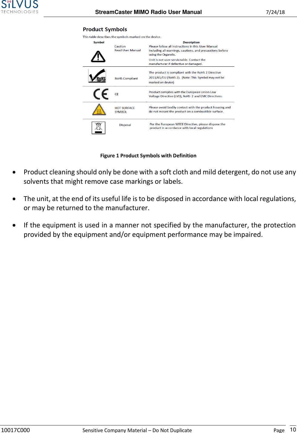  StreamCaster MIMO Radio User Manual  7/24/18 10017C000  Sensitive Company Material – Do Not Duplicate    Page    10  Figure 1 Product Symbols with Definition • Product cleaning should only be done with a soft cloth and mild detergent, do not use any solvents that might remove case markings or labels. • The unit, at the end of its useful life is to be disposed in accordance with local regulations, or may be returned to the manufacturer. • If the equipment is used in a manner not specified by the manufacturer, the protection provided by the equipment and/or equipment performance may be impaired.    