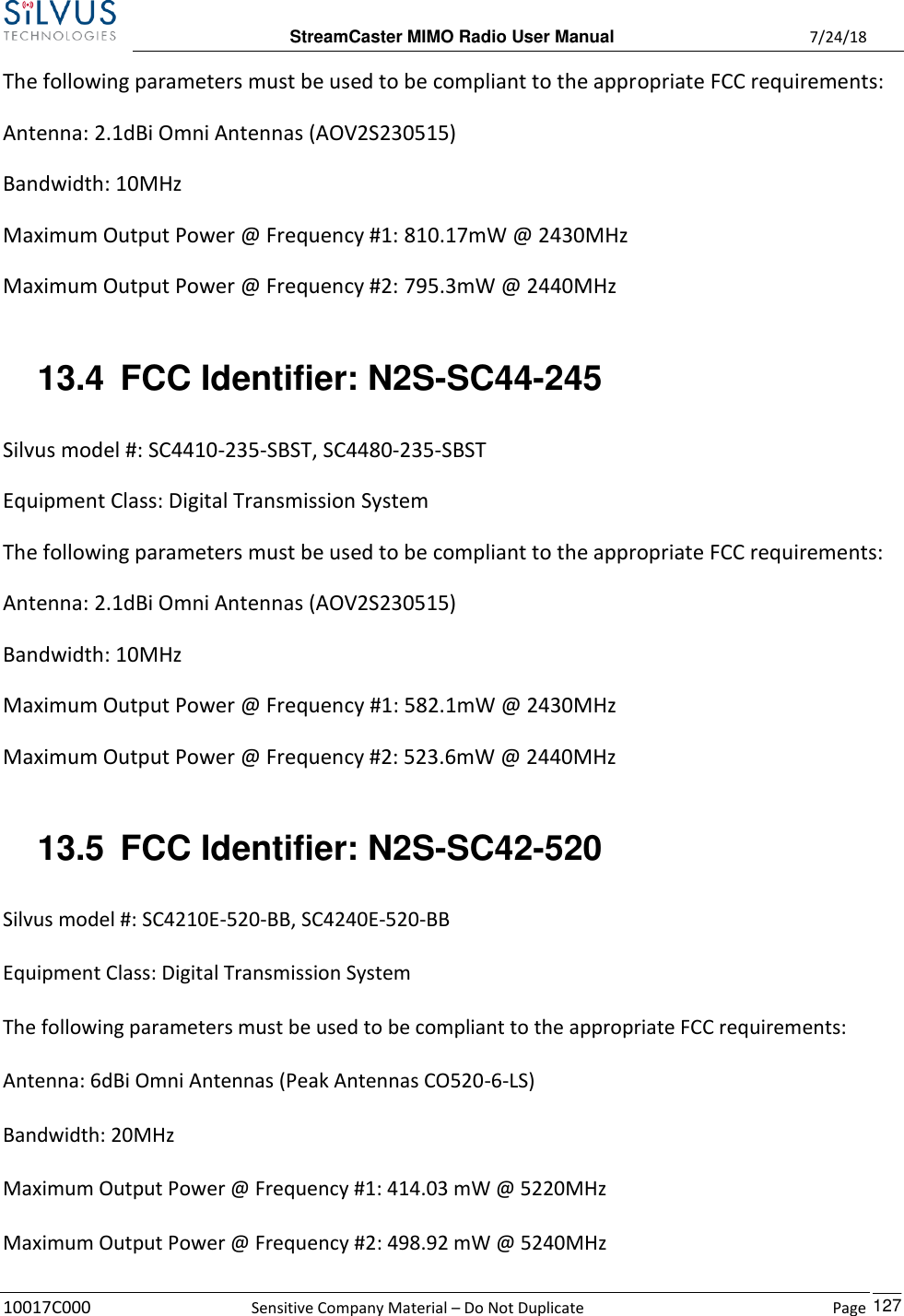  StreamCaster MIMO Radio User Manual  7/24/18 10017C000  Sensitive Company Material – Do Not Duplicate    Page    127 The following parameters must be used to be compliant to the appropriate FCC requirements:  Antenna: 2.1dBi Omni Antennas (AOV2S230515) Bandwidth: 10MHz Maximum Output Power @ Frequency #1: 810.17mW @ 2430MHz Maximum Output Power @ Frequency #2: 795.3mW @ 2440MHz  13.4  FCC Identifier: N2S-SC44-245 Silvus model #: SC4410-235-SBST, SC4480-235-SBST Equipment Class: Digital Transmission System The following parameters must be used to be compliant to the appropriate FCC requirements:  Antenna: 2.1dBi Omni Antennas (AOV2S230515) Bandwidth: 10MHz Maximum Output Power @ Frequency #1: 582.1mW @ 2430MHz Maximum Output Power @ Frequency #2: 523.6mW @ 2440MHz  13.5  FCC Identifier: N2S-SC42-520  Silvus model #: SC4210E-520-BB, SC4240E-520-BB   Equipment Class: Digital Transmission System   The following parameters must be used to be compliant to the appropriate FCC requirements:   Antenna: 6dBi Omni Antennas (Peak Antennas CO520-6-LS)   Bandwidth: 20MHz   Maximum Output Power @ Frequency #1: 414.03 mW @ 5220MHz   Maximum Output Power @ Frequency #2: 498.92 mW @ 5240MHz 