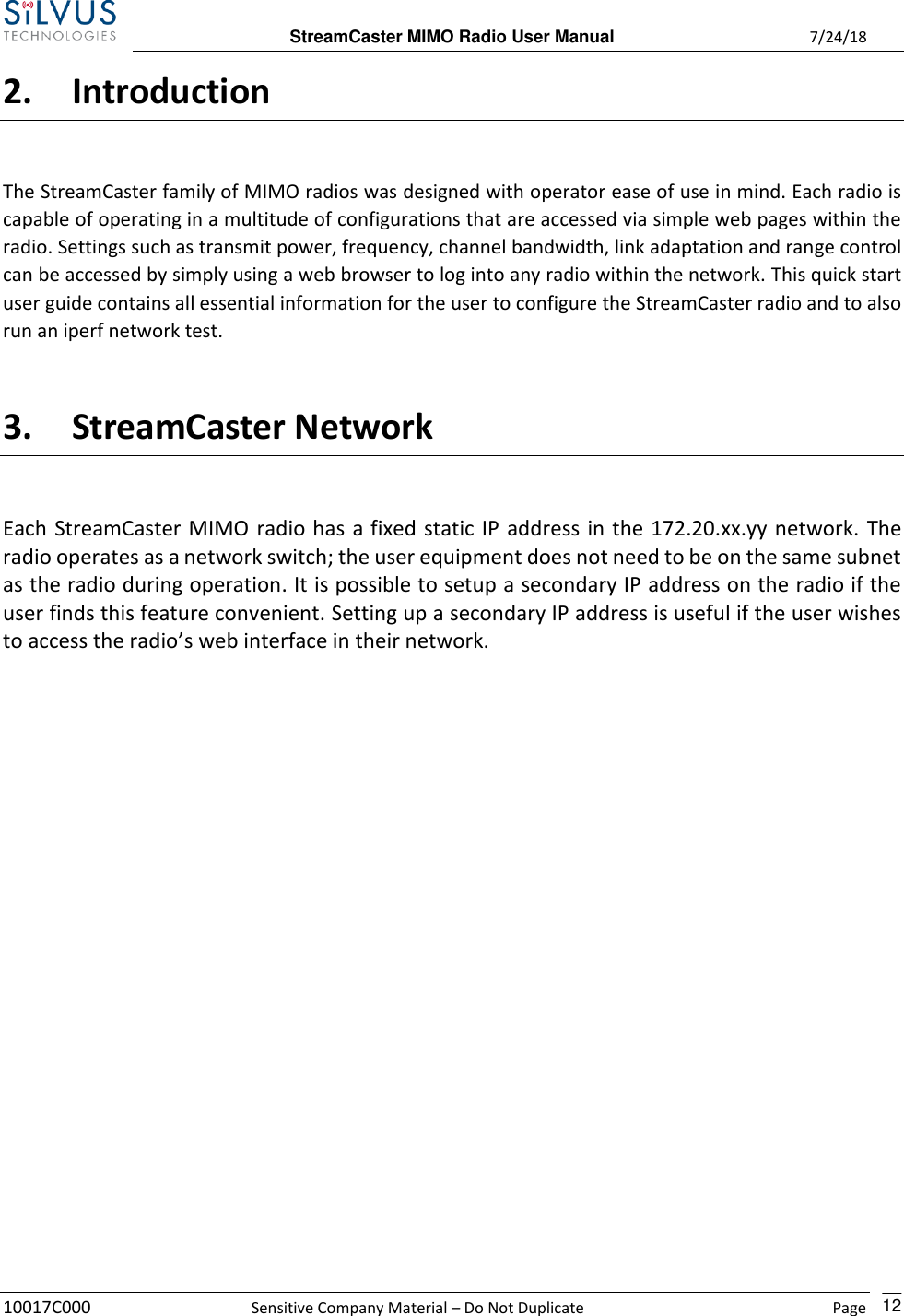  StreamCaster MIMO Radio User Manual  7/24/18 10017C000  Sensitive Company Material – Do Not Duplicate    Page    12 2. Introduction The StreamCaster family of MIMO radios was designed with operator ease of use in mind. Each radio is capable of operating in a multitude of configurations that are accessed via simple web pages within the radio. Settings such as transmit power, frequency, channel bandwidth, link adaptation and range control can be accessed by simply using a web browser to log into any radio within the network. This quick start user guide contains all essential information for the user to configure the StreamCaster radio and to also run an iperf network test.  3. StreamCaster Network Each StreamCaster MIMO radio has a fixed static IP address in the 172.20.xx.yy network. The radio operates as a network switch; the user equipment does not need to be on the same subnet as the radio during operation. It is possible to setup a secondary IP address on the radio if the user finds this feature convenient. Setting up a secondary IP address is useful if the user wishes to access the radio’s web interface in their network.            