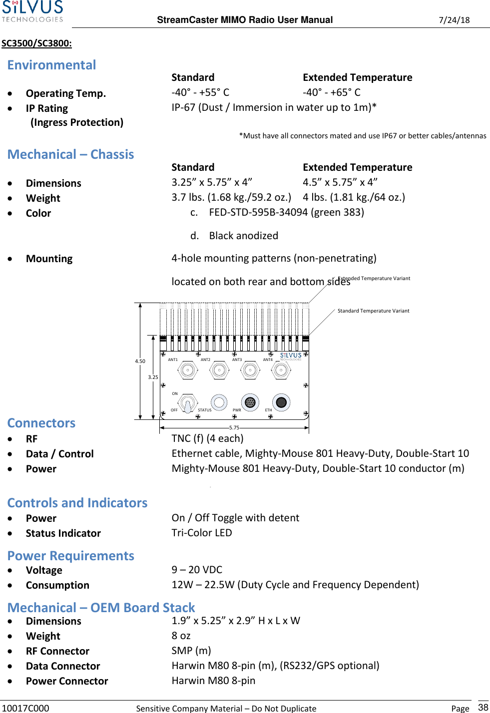  StreamCaster MIMO Radio User Manual  7/24/18 10017C000  Sensitive Company Material – Do Not Duplicate    Page    38 SC3500/SC3800: Environmental  Standard Extended Temperature • Operating Temp. -40° - +55° C -40° - +65° C • IP Rating IP-67 (Dust / Immersion in water up to 1m)*          (Ingress Protection) *Must have all connectors mated and use IP67 or better cables/antennas  Mechanical – Chassis  Standard Extended Temperature • Dimensions 3.25” x 5.75” x 4” H x L x W 4.5” x 5.75” x 4”  H x L x W • Weight 3.7 lbs. (1.68 kg./59.2 oz.) 4 lbs. (1.81 kg./64 oz.) • Color c. FED-STD-595B-34094 (green 383) d. Black anodized e. CARC (Chemical Agent Resistant Coating) • Mounting 4-hole mounting patterns (non-penetrating) located on both rear and bottom sides         Connectors • RF TNC (f) (4 each) • Data / Control Ethernet cable, Mighty-Mouse 801 Heavy-Duty, Double-Start 10 conductor (f) • Power Mighty-Mouse 801 Heavy-Duty, Double-Start 10 conductor (m) (RS232 / GPS Support) Controls and Indicators • Power On / Off Toggle with detent • Status Indicator Tri-Color LED Power Requirements • Voltage 9 – 20 VDC • Consumption 12W – 22.5W (Duty Cycle and Frequency Dependent) 24.5 W – 80% Tx Duty Cycle Mechanical – OEM Board Stack • Dimensions 1.9” x 5.25” x 2.9” H x L x W • Weight 8 oz • RF Connector SMP (m) • Data Connector Harwin M80 8-pin (m), (RS232/GPS optional) • Power Connector Harwin M80 8-pin 5.754.503.25Extended Temperature VariantStandard Temperature VariantANT1 ANT4ANT3ANT2STATUS PWROFF ETHON