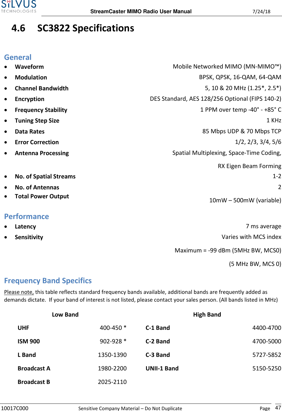 StreamCaster MIMO Radio User Manual  7/24/18 10017C000  Sensitive Company Material – Do Not Duplicate    Page    47 4.6 SC3822 Specifications General • Waveform Mobile Networked MIMO (MN-MIMO™) • Modulation BPSK, QPSK, 16-QAM, 64-QAM • Channel Bandwidth 5, 10 &amp; 20 MHz (1.25*, 2.5*) • Encryption DES Standard, AES 128/256 Optional (FIPS 140-2) • Frequency Stability 1 PPM over temp -40° - +85° C • Tuning Step Size 1 KHz • Data Rates 85 Mbps UDP &amp; 70 Mbps TCP • Error Correction 1/2, 2/3, 3/4, 5/6 • Antenna Processing Spatial Multiplexing, Space-Time Coding, RX Eigen Beam Forming • No. of Spatial Streams 1-2 • No. of Antennas • Total Power Output 2 10mW – 500mW (variable)  Performance • Latency 7 ms average • Sensitivity Varies with MCS index Maximum = -99 dBm (5MHz BW, MCS0) (5 MHz BW, MCS 0) Frequency Band Specifics Please note, this table reflects standard frequency bands available, additional bands are frequently added as demands dictate.  If your band of interest is not listed, please contact your sales person. (All bands listed in MHz)  Low Band High Band  UHF 400-450 *  C-1 Band 4400-4700   ISM 900 902-928 *  C-2 Band 4700-5000  L Band 1350-1390  C-3 Band 5727-5852   Broadcast A 1980-2200  UNII-1 Band 5150-5250  Broadcast B 2025-2110    