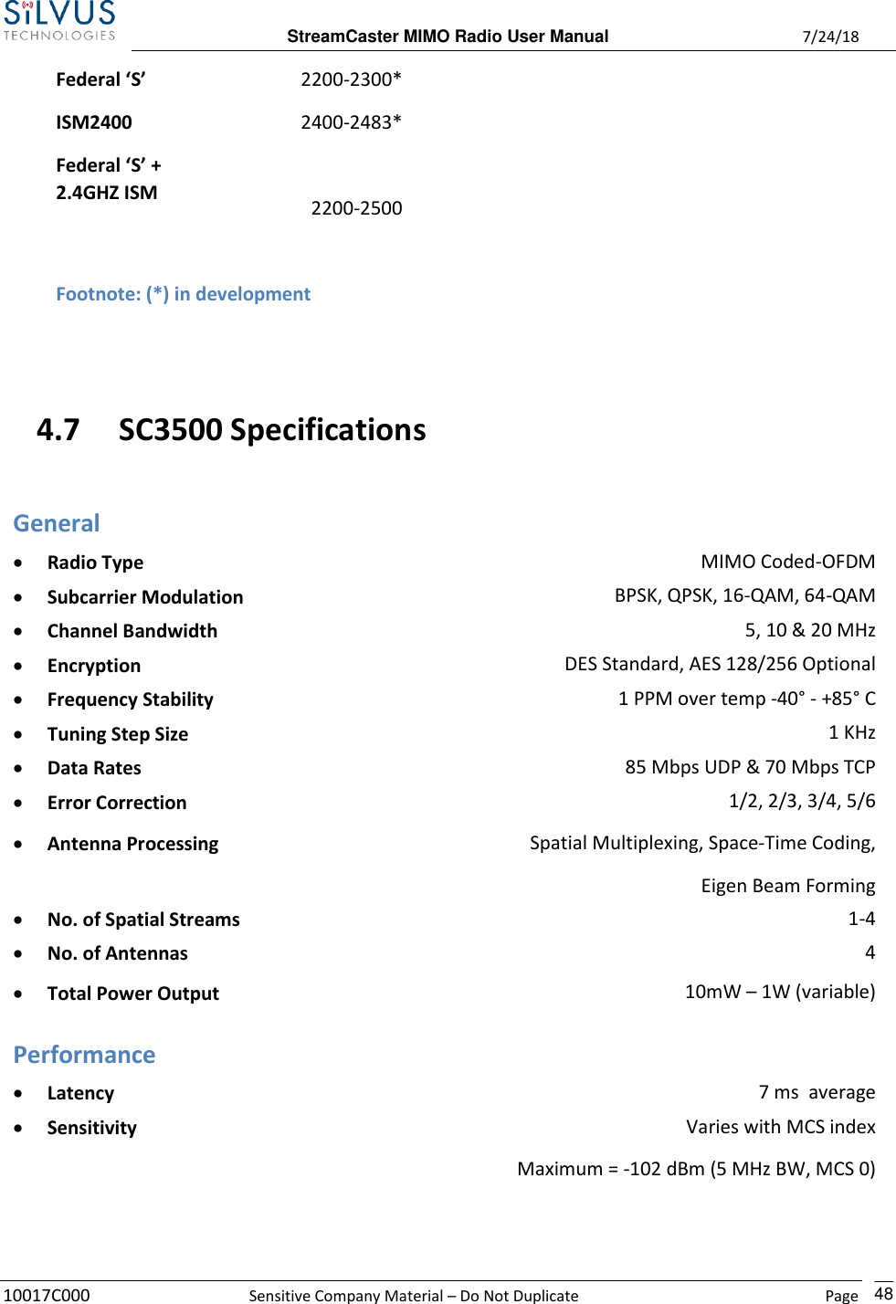  StreamCaster MIMO Radio User Manual  7/24/18 10017C000  Sensitive Company Material – Do Not Duplicate    Page    48  Federal ‘S’ 2200-2300*     ISM2400 Federal ‘S’ + 2.4GHZ ISM 2400-2483*   2200-2500           Footnote: (*) in development     4.7 SC3500 Specifications General • Radio Type MIMO Coded-OFDM • Subcarrier Modulation BPSK, QPSK, 16-QAM, 64-QAM • Channel Bandwidth 5, 10 &amp; 20 MHz • Encryption DES Standard, AES 128/256 Optional • Frequency Stability 1 PPM over temp -40° - +85° C • Tuning Step Size 1 KHz • Data Rates 85 Mbps UDP &amp; 70 Mbps TCP • Error Correction 1/2, 2/3, 3/4, 5/6 • Antenna Processing Spatial Multiplexing, Space-Time Coding, Eigen Beam Forming • No. of Spatial Streams 1-4 • No. of Antennas 4  • Total Power Output 10mW – 1W (variable)  Performance • Latency 7 ms  average • Sensitivity Varies with MCS index Maximum = -102 dBm (5 MHz BW, MCS 0)  