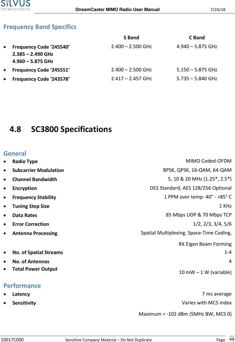  StreamCaster MIMO Radio User Manual  7/24/18 10017C000  Sensitive Company Material – Do Not Duplicate    Page    49 Frequency Band Specifics  S Band C Band • Frequency Code ‘245540’ 2.385 – 2.490 GHz   4.960 – 5.875 GHz 2.400 – 2.500 GHz 4.940 – 5.875 GHz • Frequency Code ‘245551’ •  2.400 – 2.500 GHz 5.150 – 5.875 GHz • Frequency Code ‘243578’ •  2.417 – 2.457 GHz 5.735 – 5.840 GHz   4.8 SC3800 Specifications General • Radio Type MIMO Coded-OFDM • Subcarrier Modulation BPSK, QPSK, 16-QAM, 64-QAM • Channel Bandwidth 5, 10 &amp; 20 MHz (1.25*, 2.5*) • Encryption DES Standard, AES 128/256 Optional • Frequency Stability 1 PPM over temp -40° - +85° C • Tuning Step Size 1 KHz • Data Rates 85 Mbps UDP &amp; 70 Mbps TCP • Error Correction 1/2, 2/3, 3/4, 5/6 • Antenna Processing Spatial Multiplexing, Space-Time Coding, RX Eigen Beam Forming • No. of Spatial Streams 1-4 • No. of Antennas • Total Power Output 4 10 mW – 1 W (variable)  Performance • Latency 7 ms average • Sensitivity Varies with MCS index Maximum = -102 dBm (5MHz BW, MCS 0) (5 MHz BW, MCS 0) 