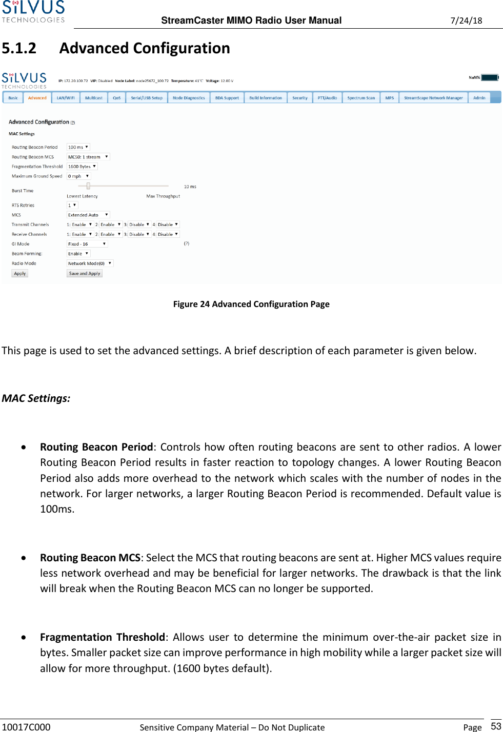  StreamCaster MIMO Radio User Manual  7/24/18 10017C000  Sensitive Company Material – Do Not Duplicate    Page    53 5.1.2 Advanced Configuration  Figure 24 Advanced Configuration Page  This page is used to set the advanced settings. A brief description of each parameter is given below.  MAC Settings:  • Routing Beacon Period: Controls how often routing beacons are sent to other radios. A lower Routing Beacon Period results in faster reaction to topology changes. A lower Routing Beacon Period also adds more overhead to the network which scales with the number of nodes in the network. For larger networks, a larger Routing Beacon Period is recommended. Default value is 100ms.  • Routing Beacon MCS: Select the MCS that routing beacons are sent at. Higher MCS values require less network overhead and may be beneficial for larger networks. The drawback is that the link will break when the Routing Beacon MCS can no longer be supported.  • Fragmentation Threshold:  Allows  user to determine the minimum  over-the-air packet  size in bytes. Smaller packet size can improve performance in high mobility while a larger packet size will allow for more throughput. (1600 bytes default).  