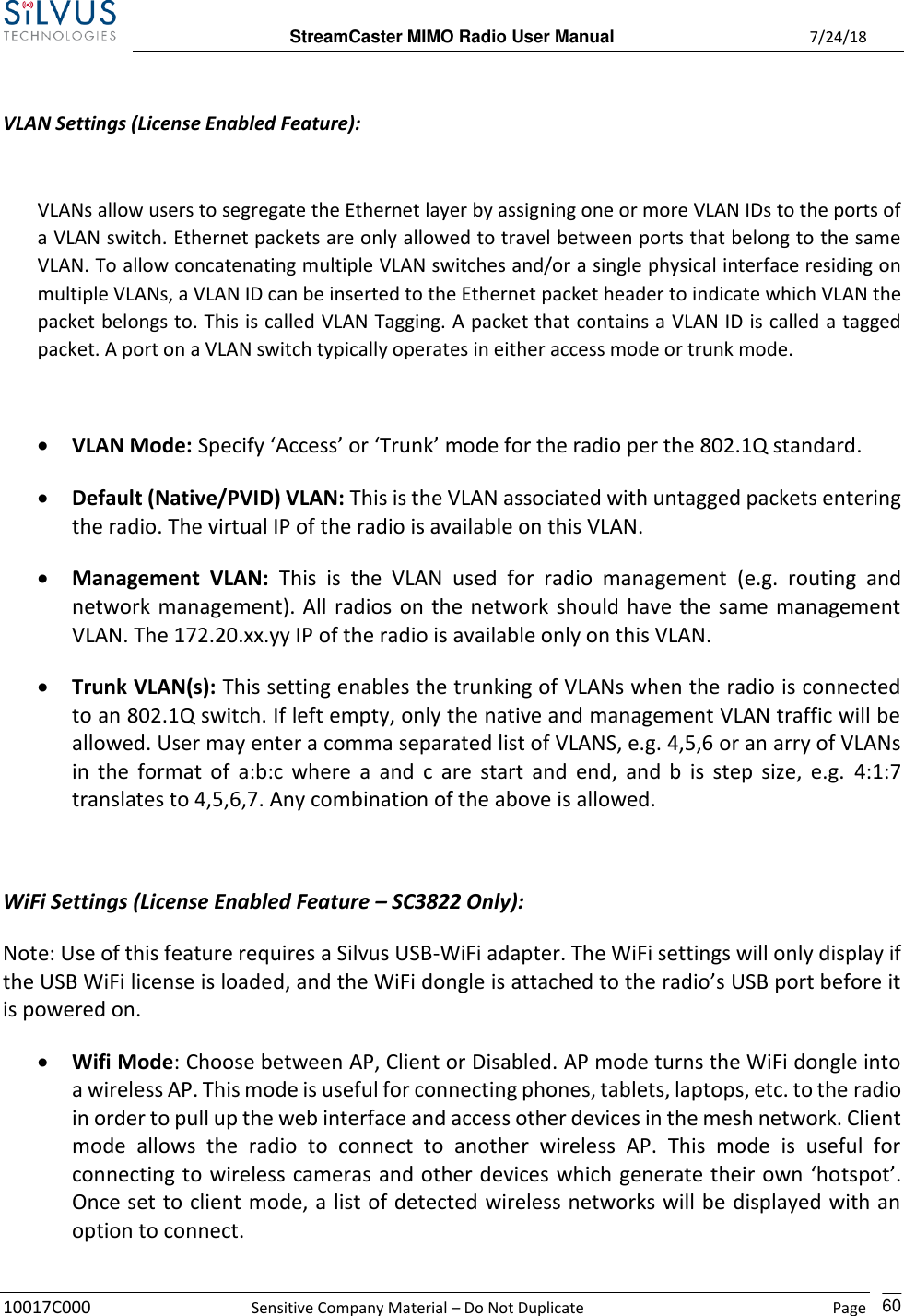  StreamCaster MIMO Radio User Manual  7/24/18 10017C000  Sensitive Company Material – Do Not Duplicate    Page    60  VLAN Settings (License Enabled Feature):  VLANs allow users to segregate the Ethernet layer by assigning one or more VLAN IDs to the ports of a VLAN switch. Ethernet packets are only allowed to travel between ports that belong to the same VLAN. To allow concatenating multiple VLAN switches and/or a single physical interface residing on multiple VLANs, a VLAN ID can be inserted to the Ethernet packet header to indicate which VLAN the packet belongs to. This is called VLAN Tagging. A packet that contains a VLAN ID is called a tagged packet. A port on a VLAN switch typically operates in either access mode or trunk mode.  • VLAN Mode: Specify ‘Access’ or ‘Trunk’ mode for the radio per the 802.1Q standard. • Default (Native/PVID) VLAN: This is the VLAN associated with untagged packets entering the radio. The virtual IP of the radio is available on this VLAN. • Management  VLAN:  This  is  the  VLAN  used  for  radio  management  (e.g.  routing  and network management). All radios on the network should have the same management VLAN. The 172.20.xx.yy IP of the radio is available only on this VLAN. • Trunk VLAN(s): This setting enables the trunking of VLANs when the radio is connected to an 802.1Q switch. If left empty, only the native and management VLAN traffic will be allowed. User may enter a comma separated list of VLANS, e.g. 4,5,6 or an arry of VLANs in  the format of  a:b:c where a and  c  are  start and end, and  b  is step size,  e.g.  4:1:7 translates to 4,5,6,7. Any combination of the above is allowed.  WiFi Settings (License Enabled Feature – SC3822 Only): Note: Use of this feature requires a Silvus USB-WiFi adapter. The WiFi settings will only display if the USB WiFi license is loaded, and the WiFi dongle is attached to the radio’s USB port before it is powered on. • Wifi Mode: Choose between AP, Client or Disabled. AP mode turns the WiFi dongle into a wireless AP. This mode is useful for connecting phones, tablets, laptops, etc. to the radio in order to pull up the web interface and access other devices in the mesh network. Client mode  allows  the  radio  to  connect  to  another  wireless  AP.  This  mode  is  useful  for connecting to wireless cameras and other devices which generate their own ‘hotspot’. Once set to client mode, a list of detected wireless networks will be displayed with an option to connect. 