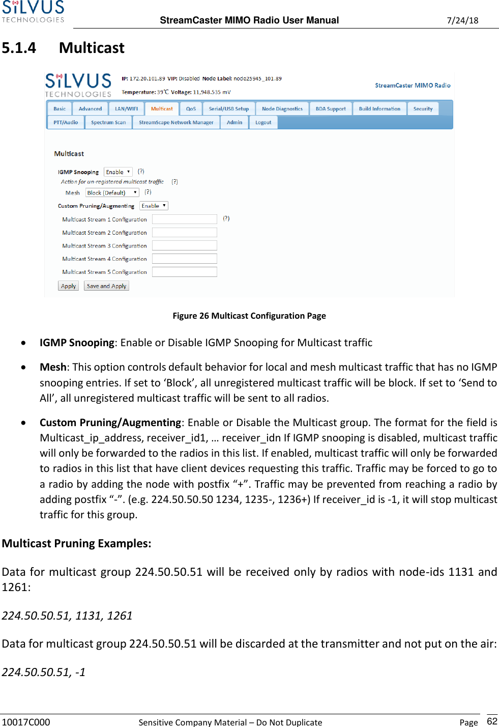  StreamCaster MIMO Radio User Manual  7/24/18 10017C000  Sensitive Company Material – Do Not Duplicate    Page    62 5.1.4 Multicast  Figure 26 Multicast Configuration Page • IGMP Snooping: Enable or Disable IGMP Snooping for Multicast traffic • Mesh: This option controls default behavior for local and mesh multicast traffic that has no IGMP snooping entries. If set to ‘Block’, all unregistered multicast traffic will be block. If set to ‘Send to All’, all unregistered multicast traffic will be sent to all radios. • Custom Pruning/Augmenting: Enable or Disable the Multicast group. The format for the field is Multicast_ip_address, receiver_id1, … receiver_idn If IGMP snooping is disabled, multicast traffic will only be forwarded to the radios in this list. If enabled, multicast traffic will only be forwarded to radios in this list that have client devices requesting this traffic. Traffic may be forced to go to a radio by adding the node with postfix “+”. Traffic may be prevented from reaching a radio by adding postfix “-”. (e.g. 224.50.50.50 1234, 1235-, 1236+) If receiver_id is -1, it will stop multicast traffic for this group. Multicast Pruning Examples: Data for multicast group 224.50.50.51 will be received only by radios with node-ids 1131 and 1261: 224.50.50.51, 1131, 1261 Data for multicast group 224.50.50.51 will be discarded at the transmitter and not put on the air: 224.50.50.51, -1 
