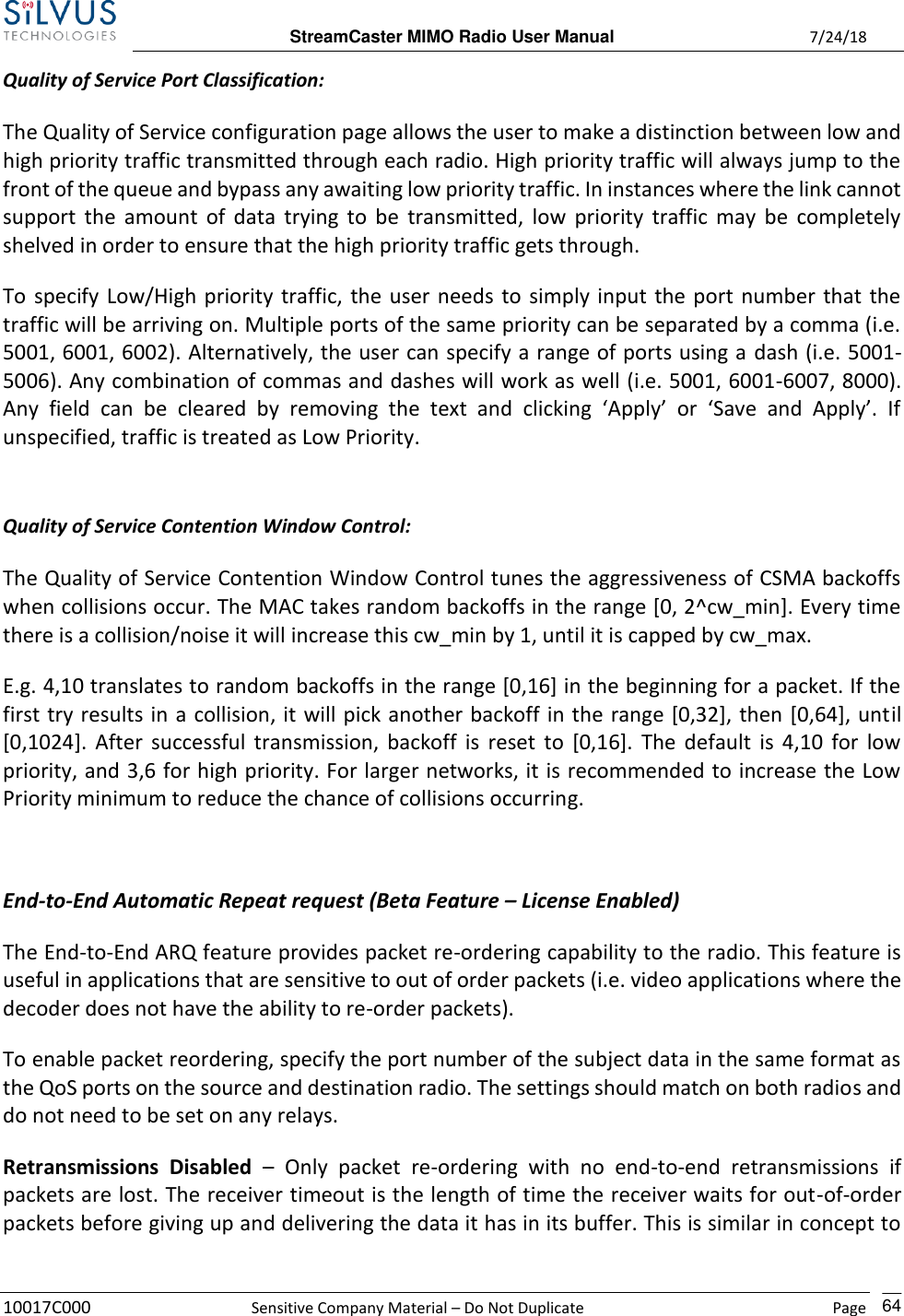  StreamCaster MIMO Radio User Manual  7/24/18 10017C000  Sensitive Company Material – Do Not Duplicate    Page    64 Quality of Service Port Classification: The Quality of Service configuration page allows the user to make a distinction between low and high priority traffic transmitted through each radio. High priority traffic will always jump to the front of the queue and bypass any awaiting low priority traffic. In instances where the link cannot support the amount  of  data trying to  be  transmitted, low priority  traffic may  be  completely shelved in order to ensure that the high priority traffic gets through.   To specify Low/High priority traffic, the user needs to simply input the port number that the traffic will be arriving on. Multiple ports of the same priority can be separated by a comma (i.e. 5001, 6001, 6002). Alternatively, the user can specify a range of ports using a dash (i.e. 5001-5006). Any combination of commas and dashes will work as well (i.e. 5001, 6001-6007, 8000). Any  field  can  be  cleared  by  removing  the  text  and  clicking  ‘Apply’  or  ‘Save  and  Apply’.  If unspecified, traffic is treated as Low Priority.  Quality of Service Contention Window Control: The Quality of Service Contention Window Control tunes the aggressiveness of CSMA backoffs when collisions occur. The MAC takes random backoffs in the range [0, 2^cw_min]. Every time there is a collision/noise it will increase this cw_min by 1, until it is capped by cw_max. E.g. 4,10 translates to random backoffs in the range [0,16] in the beginning for a packet. If the first try results in a collision, it will pick another backoff in the range [0,32], then [0,64], until [0,1024]. After  successful transmission, backoff  is reset to  [0,16]. The  default is 4,10 for low priority, and 3,6 for high priority. For larger networks, it is recommended to increase the Low Priority minimum to reduce the chance of collisions occurring.  End-to-End Automatic Repeat request (Beta Feature – License Enabled) The End-to-End ARQ feature provides packet re-ordering capability to the radio. This feature is useful in applications that are sensitive to out of order packets (i.e. video applications where the decoder does not have the ability to re-order packets).  To enable packet reordering, specify the port number of the subject data in the same format as the QoS ports on the source and destination radio. The settings should match on both radios and do not need to be set on any relays. Retransmissions  Disabled –  Only  packet  re-ordering  with  no  end-to-end  retransmissions  if packets are lost. The receiver timeout is the length of time the receiver waits for out-of-order packets before giving up and delivering the data it has in its buffer. This is similar in concept to 