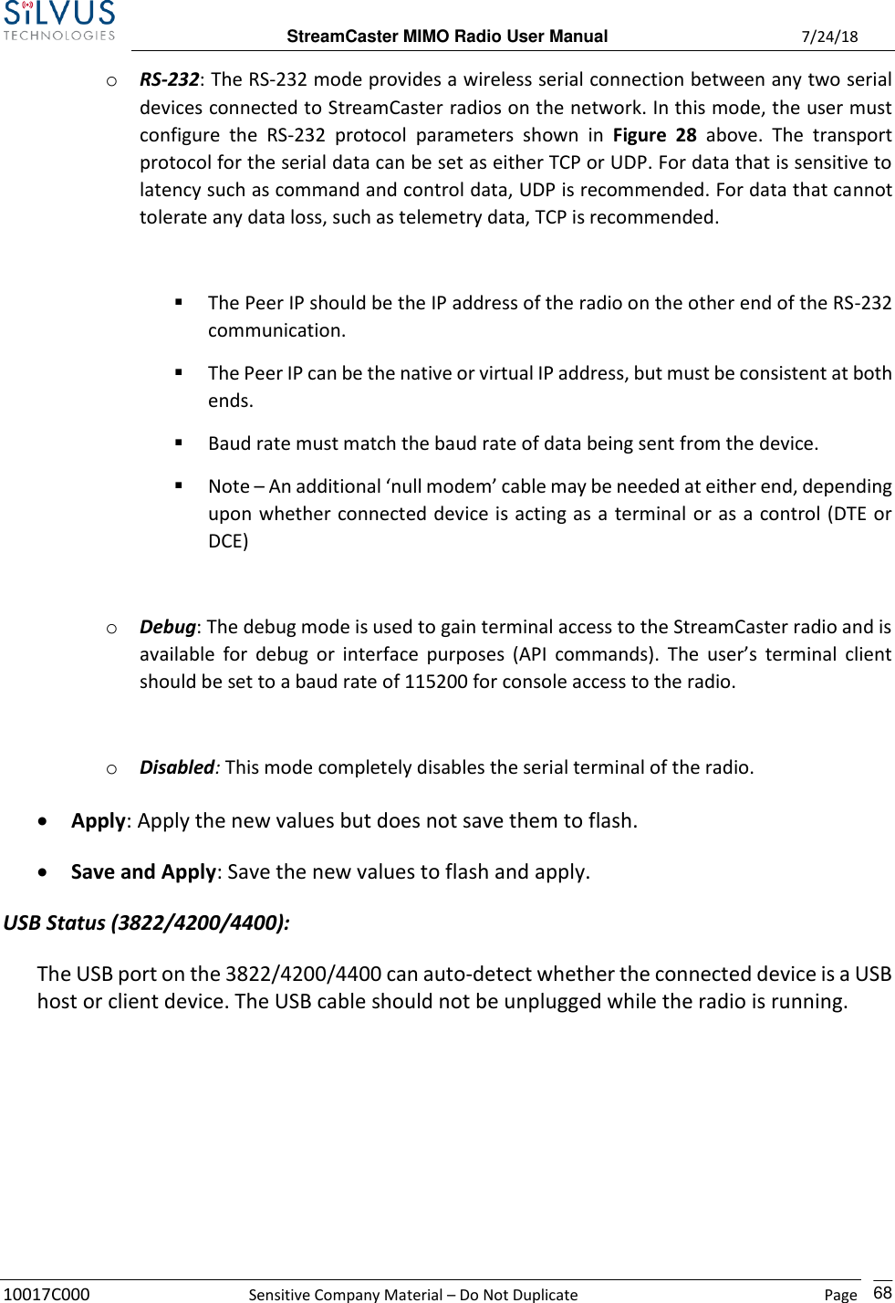  StreamCaster MIMO Radio User Manual  7/24/18 10017C000  Sensitive Company Material – Do Not Duplicate    Page    68 o RS-232: The RS-232 mode provides a wireless serial connection between any two serial devices connected to StreamCaster radios on the network. In this mode, the user must configure  the  RS-232  protocol  parameters  shown  in  Figure  28  above.  The  transport protocol for the serial data can be set as either TCP or UDP. For data that is sensitive to latency such as command and control data, UDP is recommended. For data that cannot tolerate any data loss, such as telemetry data, TCP is recommended.  ▪ The Peer IP should be the IP address of the radio on the other end of the RS-232 communication. ▪ The Peer IP can be the native or virtual IP address, but must be consistent at both ends. ▪ Baud rate must match the baud rate of data being sent from the device. ▪ Note – An additional ‘null modem’ cable may be needed at either end, depending upon whether connected device is acting as a terminal or as a control (DTE or DCE)  o Debug: The debug mode is used to gain terminal access to the StreamCaster radio and is available  for  debug or  interface purposes  (API commands). The  user’s  terminal  client should be set to a baud rate of 115200 for console access to the radio.  o Disabled: This mode completely disables the serial terminal of the radio. • Apply: Apply the new values but does not save them to flash. • Save and Apply: Save the new values to flash and apply. USB Status (3822/4200/4400): The USB port on the 3822/4200/4400 can auto-detect whether the connected device is a USB host or client device. The USB cable should not be unplugged while the radio is running.      