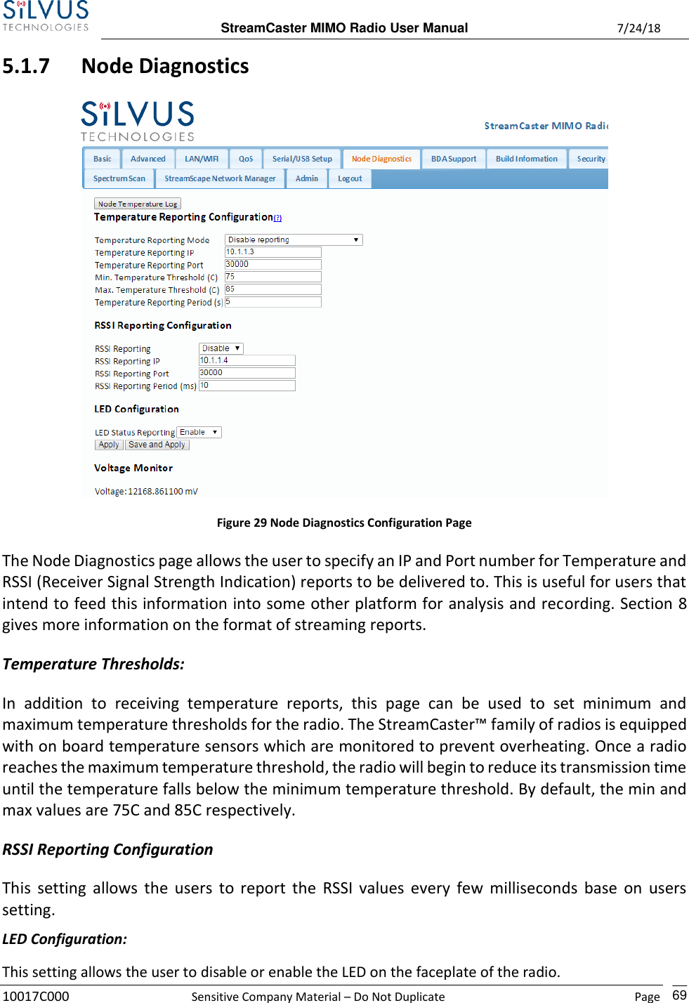  StreamCaster MIMO Radio User Manual  7/24/18 10017C000  Sensitive Company Material – Do Not Duplicate    Page    69 5.1.7 Node Diagnostics  Figure 29 Node Diagnostics Configuration Page The Node Diagnostics page allows the user to specify an IP and Port number for Temperature and RSSI (Receiver Signal Strength Indication) reports to be delivered to. This is useful for users that intend to feed this information into some other platform for analysis and recording. Section 8 gives more information on the format of streaming reports.  Temperature Thresholds: In  addition  to  receiving  temperature  reports,  this  page  can  be  used  to  set  minimum  and maximum temperature thresholds for the radio. The StreamCaster™ family of radios is equipped with on board temperature sensors which are monitored to prevent overheating. Once a radio reaches the maximum temperature threshold, the radio will begin to reduce its transmission time until the temperature falls below the minimum temperature threshold. By default, the min and max values are 75C and 85C respectively. RSSI Reporting Configuration This  setting  allows the  users  to report the  RSSI  values every few  milliseconds  base  on users setting. LED Configuration: This setting allows the user to disable or enable the LED on the faceplate of the radio. 